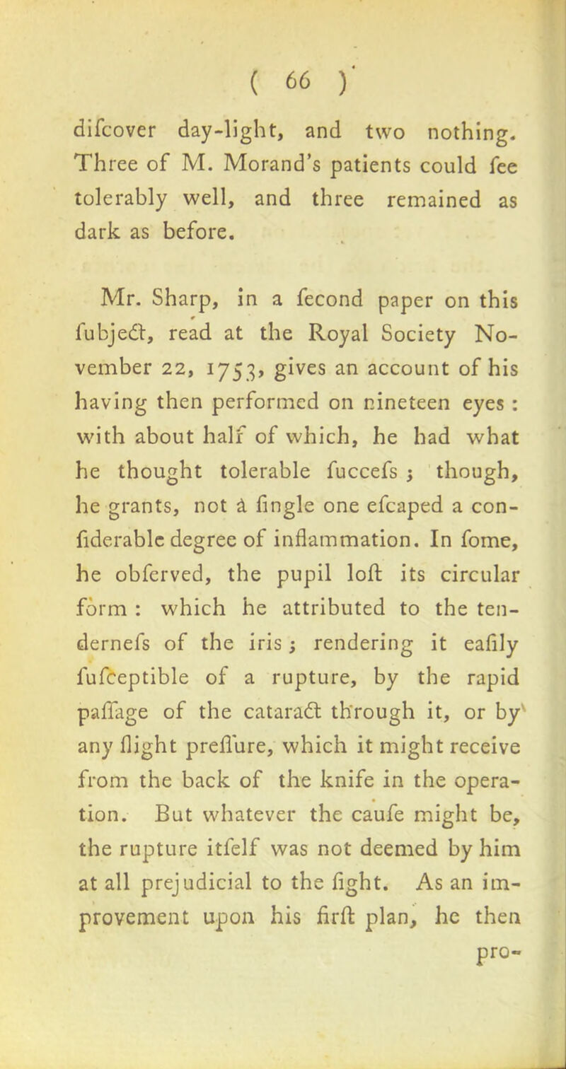 difcover day-light, and two nothing. Three of M. Morand’s patients could fee tolerably well, and three remained as dark as before. Mr. Sharp, in a fecond paper on this fubjedt, read at the Royal Society No- vember 22, 1753, gives an account of his having then performed on nineteen eyes : with about half of which, he had what he thought tolerable fuccefs 3 though, he grants, not a fingle one efcaped a con- fiderablc degree of inflammation. In fome, he obferved, the pupil loft its circular form : which he attributed to the ten- dernefs of the iris; rendering it eafily lufceptible of a rupture, by the rapid paflage of the cataradt through it, or by any flight preflure, which it might receive from the back of the knife in the opera- tion. But whatever the caufe might be, the rupture itfelf was not deemed by him at all prejudicial to the fight. As an im- provement upon his firfl: plan, he then