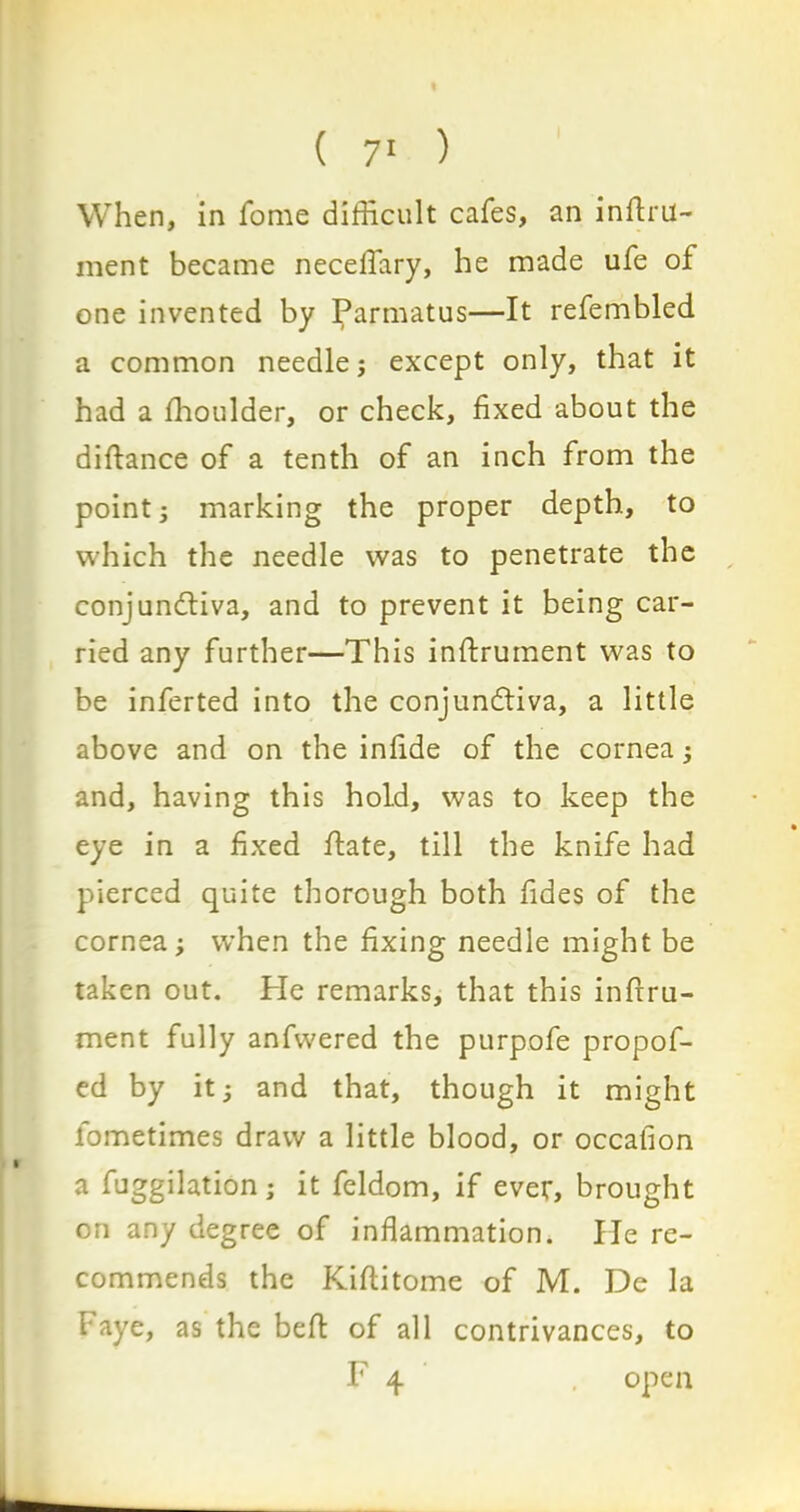 When, in fome difficult cafes, an inStru- ment became neceffary, he made ufe of one invented by Parmatus—It refembled a common needle; except only, that it had a ffioulder, or check, fixed about the diftance of a tenth of an inch from the point; marking the proper depth, to which the needle was to penetrate the conjunctiva, and to prevent it being car- ried any further—This instrument was to be inferted into the conjunctiva, a little above and on the infide of the cornea; and, having this hold, was to keep the eye in a fixed Hate, till the knife had pierced quite thorough both fides of the cornea; when the fixing needle might be taken out. Pie remarks, that this instru- ment fully anfwered the purpofe propof- ed by it; and that, though it might lometimes draw a little blood, or occafion a fuggilation; it feldom, if ever, brought on any degree of inflammation. He re- commends the KiSlitome of M. De la faye, as the befit of all contrivances, to F 4 . open