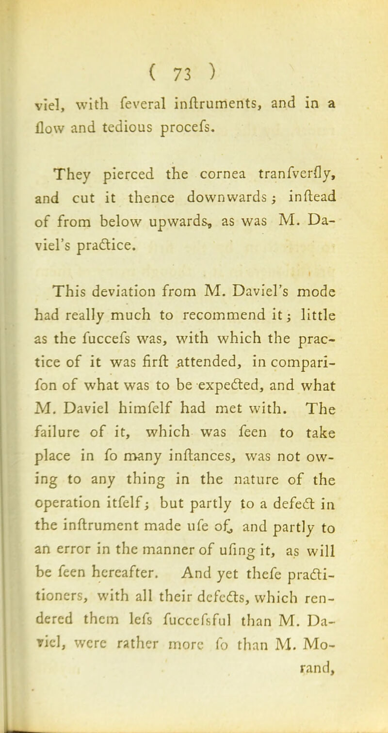 viel, with feveral inflruments, and in a flow and tedious procefs. They pierced the cornea tranfverfly, and cut it thence downwards; inftead of from below upwards, as was M. Da- viel’s practice. This deviation from M. Daviel’s mode had really much to recommend it little as the fuccefs was, with which the prac- tice of it was firfl: .attended, in compari- fon of what was to be expedted, and what M. Daviel himfelf had met with. The failure of it, which was feen to take place in fo many inftances, was not ow- ing to any thing in the nature of the operation itfelf; but partly to a defedt in the inftrument made ufe of, and partly to an error in the manner of ufing it, as will be feen hereafter. And yet thefe pradti- tioners, with all their defedts, which ren- dered them lefs fuccefsful than M. Da- viel, were rather more fo than M. Mo- rand,