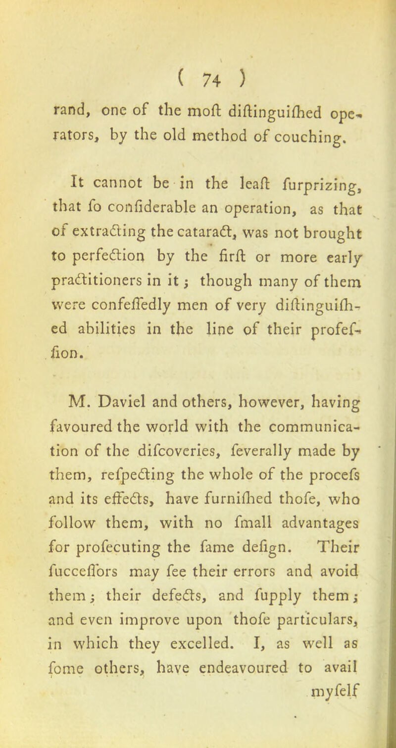 rand, one of the mod; diftinguifhed ope- rators, by the old method of couching. It cannot be in the leaf! furprizing, that fo confiderable an operation, as that of extracting the cataract, was not brought to perfection by the firft or more early practitioners in it though many of them were confeffedly men of very dillinguifh- ed abilities in the line of their profef- fion. M. Daviel and others, however, having favoured the world with the communica- tion of the difcoveries, feverally made by them, refpecting the whole of the procefs and its effects, have furnifhed thofe, who follow them, with no fmall advantages for profecuting the fame defign. Their fuccefTors may fee their errors and avoid themj, their defects, and fupply them; and even improve upon thofe particulars, in which thev excelled. I, as well as fome others, have endeavoured to avail myfelf