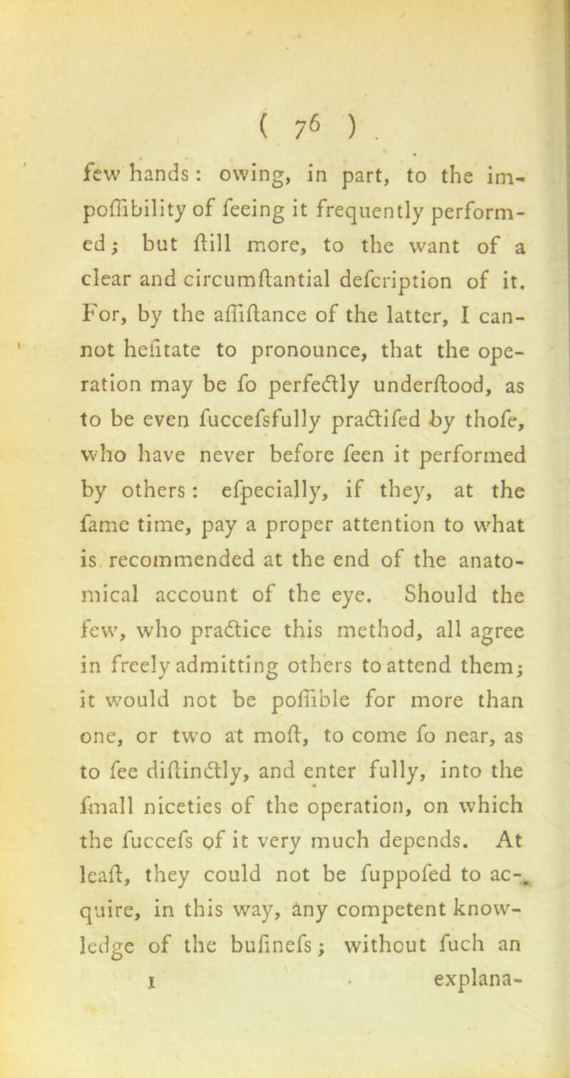 few hands: owing, in part, to the im- possibility of feeing it frequently perform- ed ; but Sill more, to the want of a clear and circumftantial defcription of it. For, by the affiftance of the latter, I can- not hefitate to pronounce, that the ope- ration may be fo perfectly understood, as to be even fuccefsfully pradtifed by thofe, who have never before feen it performed by others: efpecially, if they, at the fame time, pay a proper attention to what is recommended at the end of the anato- mical account of the eye. Should the few, who practice this method, all agree in freely admitting others to attend them; it would not be pofible for more than one, or two at mold, to come fo near, as to fee difindlly, and enter fully, into the fmall niceties of the operation, on which the fuccefs of it very much depends. At leaf, they could not be fuppofed to ac-. quire, in this way, any competent know- ledge of the bufinefs; without fuch an i • explana-