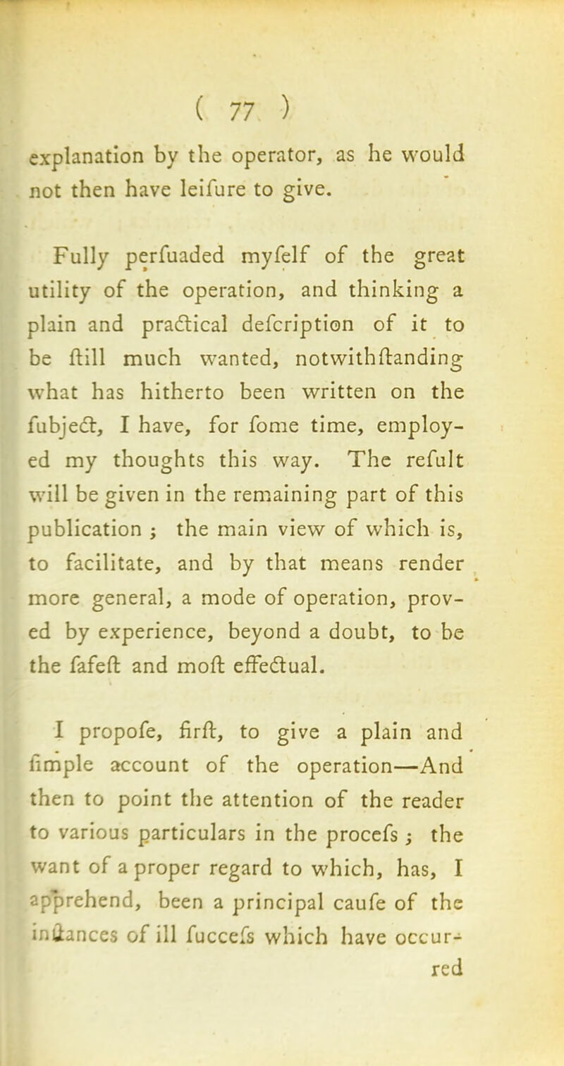 explanation by the operator, as he would not then have leifure to give. Fully perfuaded myfelf of the great utility of the operation, and thinking a plain and practical defcription of it to be ftill much wanted, notwithstanding what has hitherto been written on the fubjedl, I have, for fome time, employ- ed my thoughts this way. The refult will be given in the remaining part of this publication ; the main view of which is, to facilitate, and by that means render more general, a mode of operation, prov- ed by experience, beyond a doubt, to be the fafefl: and mod: effedual. I propofe, fir ft, to give a plain and • • Simple account of the operation—And then to point the attention of the reader to various particulars in the procefs; the want of a proper regard to which, has, I apprehend, been a principal caufe of the imiances of ill fuccefs which have occur- red