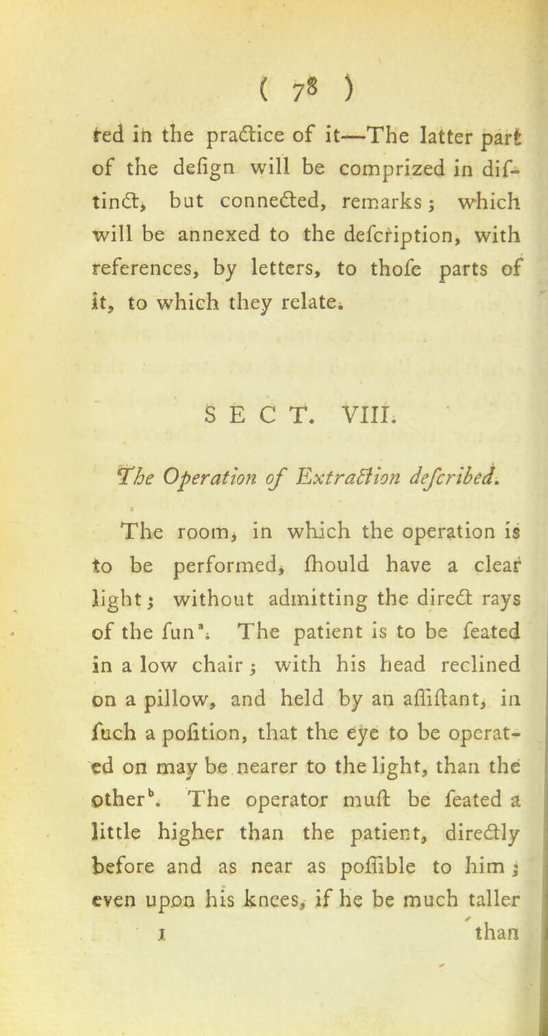 fed in the practice of it—The latter part of the defign will be comprized in dif- tindt, but connected, remarks; which will be annexed to the defcription, with references, by letters, to thofe parts of it, to w'hich they relate* SECT. VIII. The Operation of Extraction defcribed. 4 The roonij in which the operation is to be performed* fhould have a clear light; without admitting the diredt rays of the fun** The patient is to be feated in a low chair; with his head reclined on a pillow, and held by an afiiftant, in iuch a pofition, that the eye to be operat- ed on may be nearer to the light, than the other1*. The operator muft be feated a little higher than the patient, diredtly before and as near as poffible to him ; even upon his knees, if he be much taller ✓ i than