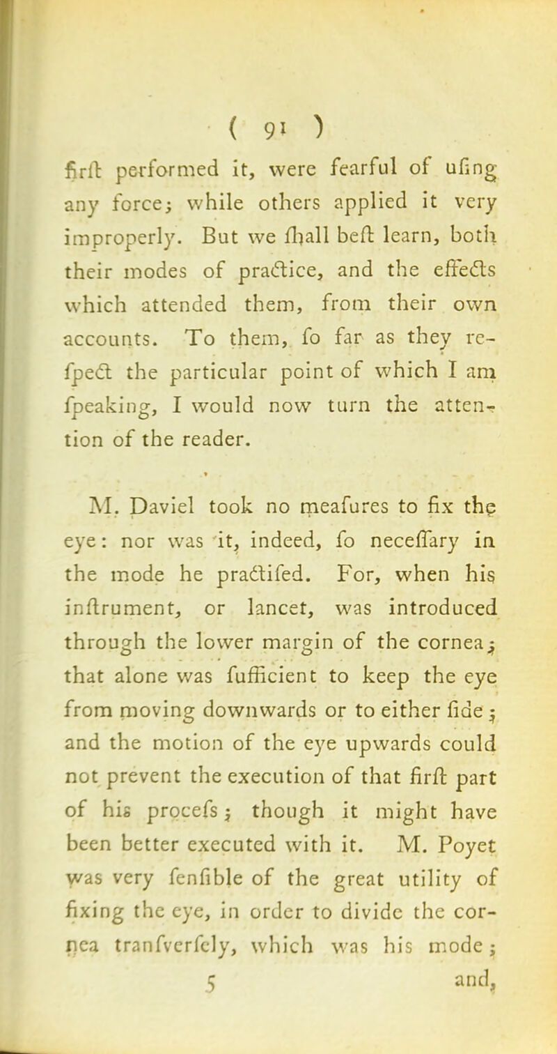 ( 9> ) firft performed it, were fearful of ufing any force; while others applied it very improperly. But we fball bed learn, both their modes of pra&ice, and the effe&s which attended them, from their own accounts. To them, fo far as they re- fpedt the particular point of which I am fpeaking, I would now turn the atten- tion of the reader. * M. Daviel took no meafures to fix the eye: nor was it, indeed, fo necefiary in the mode he pra&ifed. For, when his inflrument, or lancet, was introduced through the lower margin of the cornea: that alone was fufficient to keep the eye from moving downwards or to either fide 5 and the motion of the eye upwards could not prevent the execution of that firfi: part of his procefs; though it might have been better executed with it. M. Poyet was very fenfible of the great utility of fixing the eye, in order to divide the cor- nea tranfverfely, which was his mode;