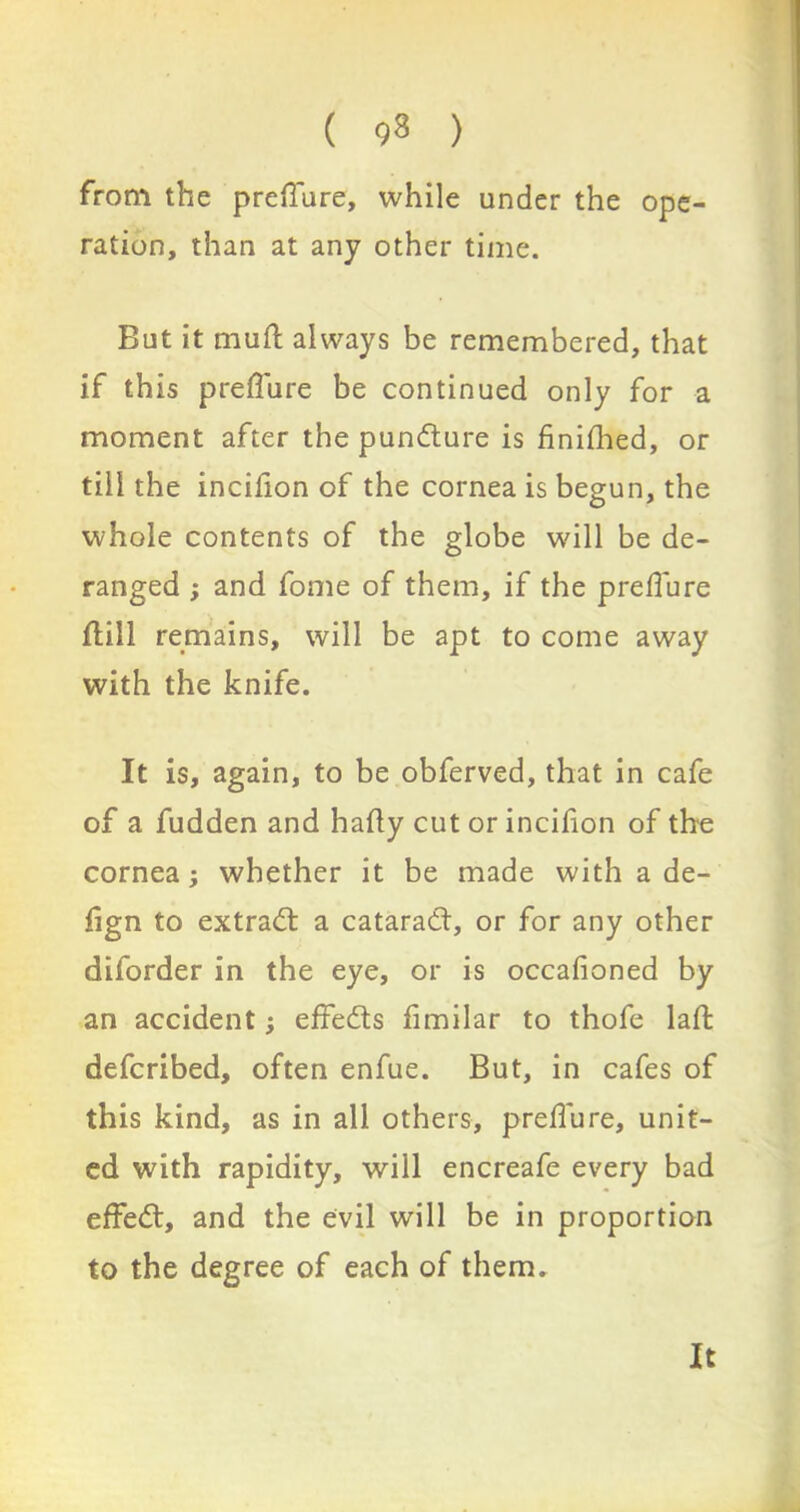 from the predure, while under the ope- ration, than at any other time. But it mud; always be remembered, that if this preffure be continued only for a moment after the punfture is finifhed, or till the incifion of the cornea is begun, the whole contents of the globe will be de- ranged ; and fome of them, if the p re dure flill remains, will be apt to come away with the knife. It is, again, to be obferved, that in cafe of a fudden and hady cut or incifion of the cornea; whether it be made with a de- dgn to extract a catara&, or for any other diforder in the eye, or is occafioned by an accident; effects dmilar to thofe lad: defcribed, often enfue. But, in cafes of this kind, as in all others, predure, unit- ed with rapidity, will encreafe every bad efFedt, and the evil will be in proportion to the degree of each of them. It