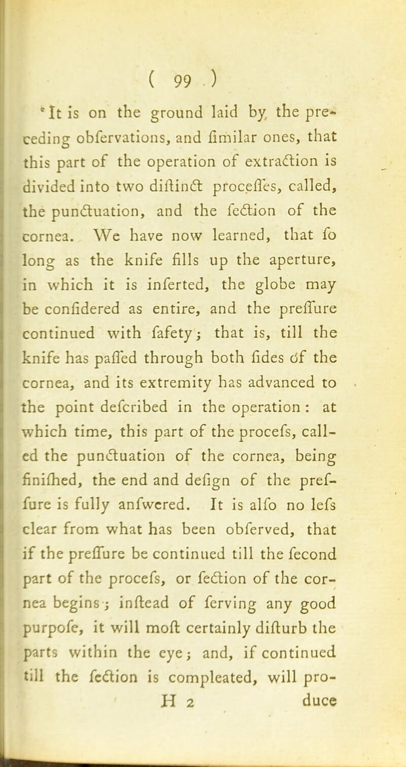 'It is on the ground laid by. the pre- ceding obfervations, and fimilar ones, that this part of the operation of extraction is divided into two diftindt procefies, called, the pundluation, and the fedlion of the cornea. We have now learned, that fo long as the knife fills up the aperture, in which it is inferted, the globe may be confidered as entire, and the prefifure continued with fafety; that is, till the knife has palled through both fides df the cornea, and its extremity has advanced to the point defcribed in the operation : at which time, this part of the procefs, call- ed the pundluation of the cornea, being finilhed, the end and defign of the pref- fure is fully anfwcred. It is alfo no lefs clear from what has been obferved, that if the prefiure be continued till the fecond part of the procefs, or fedlion of the cor- nea begins; inllead of ferving any good purpofe, it will moll certainly dillurb the parts within the eye; and, if continued till the fedlion is compleated, will pro- id 2 duce