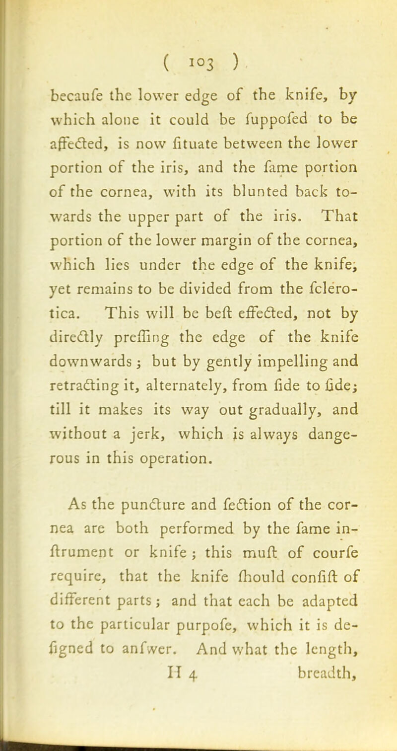 becaufe the lower edge of the knife, by which alone it could be fuppofed to be affected, is now fituate between the lower portion of the iris, and the fame portion of the cornea, with its blunted back to- wards the upper part of the iris. That portion of the lower margin of the cornea, which lies under the edge of the knife, yet remains to be divided from the fclero- tica. This will be beft effedted, not by diredtly prefiing the edge of the knife downwards; but by gently impelling and retracing it, alternately, from fide to fide; till it makes its way out gradually, and without a jerk, which is always dange- rous in this operation. As the pundture and fedtion of the cor- nea are both performed by the fame in- ftrument or knife ; this muft of courfe require, that the knife fhould confift of different parts ; and that each be adapted to the particular purpofe, which it is de- figned to anfwer. And v/hat the length, II 4 breadth.