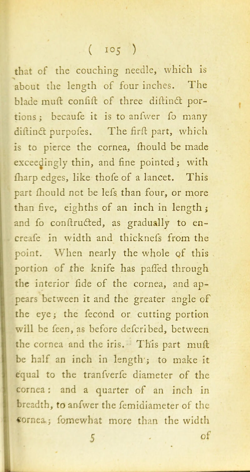 that of the couching needle, which is about the length of four inches. The blade muft confift of three diftindt por- tions ; becaufe it is to anfwer fo many diftindt purpofes. The firffc part, which is to pierce the cornea, fhould be made exceedingly thin, and fine pointed; with fharp edges, like thofe of a lancet. This part fhould not be lefs than four, or more than five, eighths of an inch in length ; and fo conftrudted, as gradually to en- creafe in width and thicknefs from the point. When nearly the whole of this portion of the knife has pafied through the interior fide of the cornea, and ap- pears between it and the greater angle of the eye; the fecond or cutting portion will be feen, as before defcribed, between the cornea and the iris. This part muft be half an inch in length’; to make it equal to the tranfverfe diameter of the cornea: and a quarter of an inch in breadth, to anfwer the femiaiameter of the cornea; fomewhat more than the width of 5