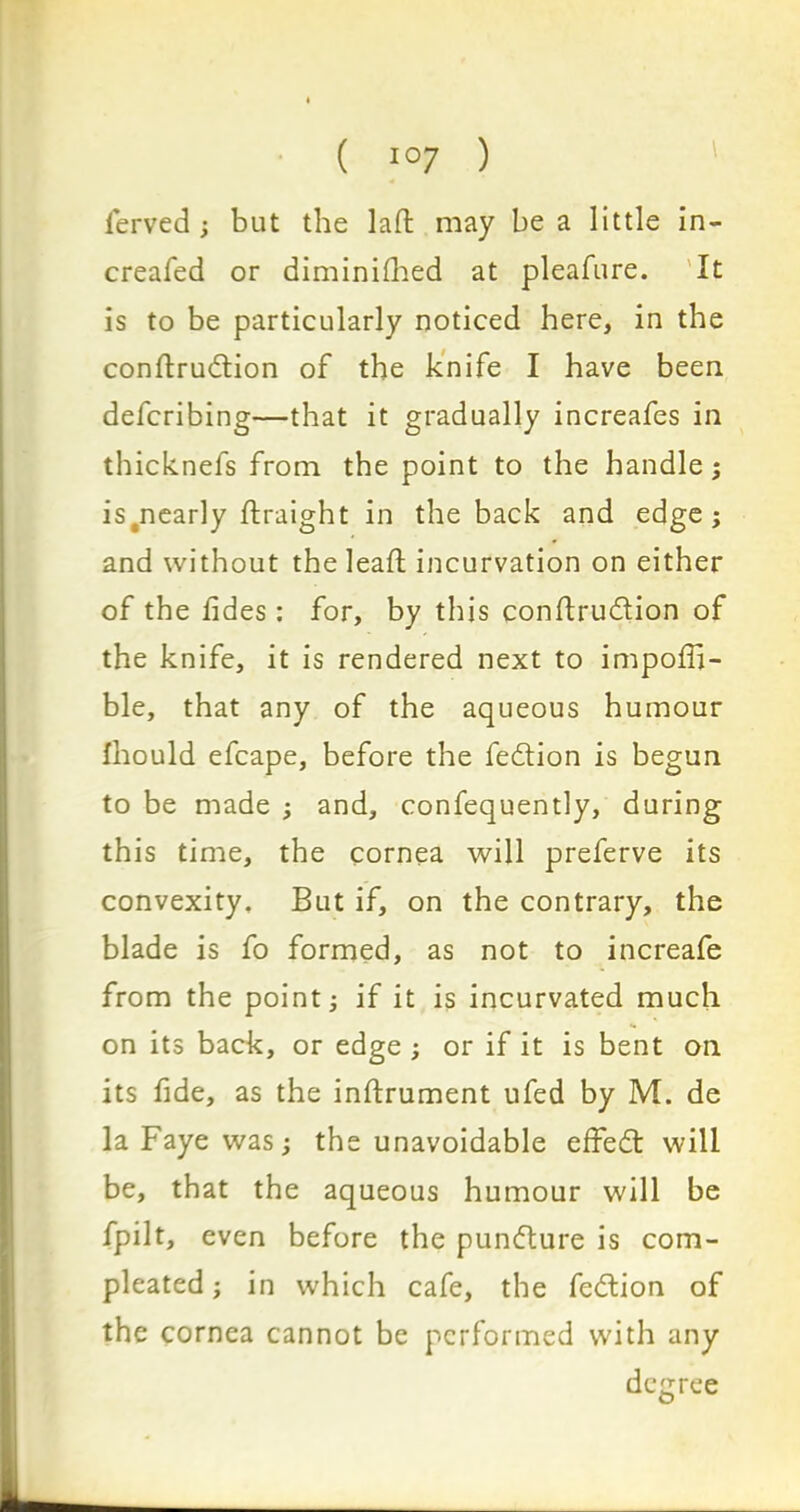 ferved; but the lad; may be a little in- creafed or diminished at pleafure. It is to be particularly noticed here, in the conftrudtion of the knife I have been defcribing—that it gradually increafes in thicknefs from the point to the handle; ^nearly Straight in the back and edge; and without the lead: incurvation on either of the tides: for, by this conftru&ion of the knife, it is rendered next to impofli- ble, that any of the aqueous humour fhould efcape, before the fedlion is begun to be made ; and, confequently, during this time, the cornea will preferve its convexity. But if, on the contrary, the blade is fo formed, as not to increafe from the point; if it is incurvated much on its back, or edge ; or if it is bent on its fide, as the inftrument ufed by M. de la Faye was; the unavoidable effedt will be, that the aqueous humour will be fpilt, even before the punfture is corn- pleated ; in which cafe, the fedtion of the cornea cannot be performed with any degree