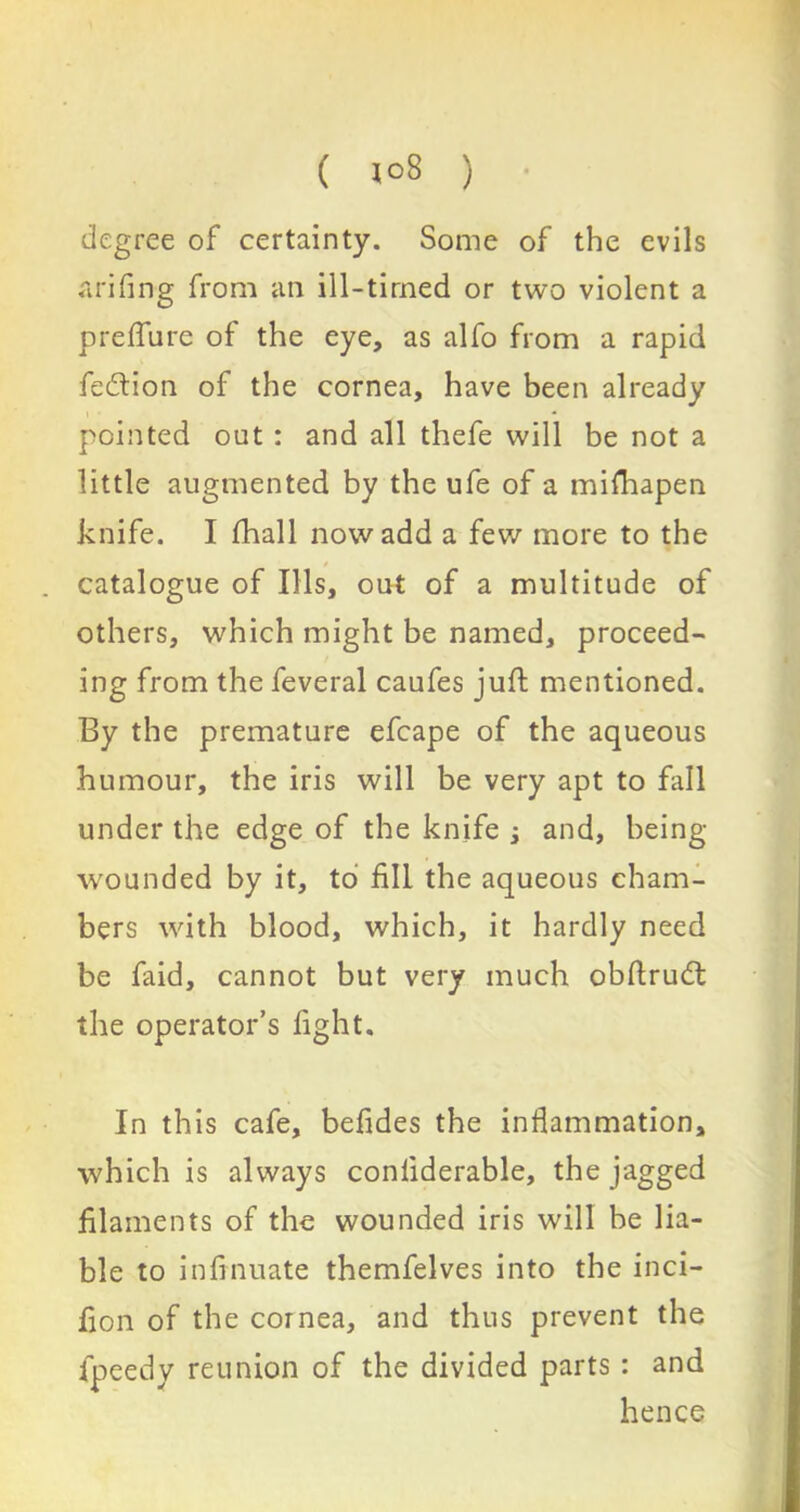 ( 1°8 ) degree of certainty. Some of the evils arifing from an ill-timed or two violent a preflure of the eye, as alfo from a rapid fe&ion of the cornea, have been already pointed out : and all thefe will be not a little augmented by the ufe of a mifhapen knife. I fhall now add a few more to the * catalogue of Ills, out of a multitude of others, which might be named, proceed- ing from the feveral caufes juft mentioned. By the premature efcape of the aqueous humour, the iris will be very apt to fall under the edge of the knife j and, being- wounded by it, to fill the aqueous cham- bers with blood, which, it hardly need be faid, cannot but very much obftrud the operator’s fight. In this cafe, befides the inflammation, which is always conliderable, the jagged filaments of the wounded iris will be lia- ble to inftnuate themfelves into the inci- fton of the cornea, and thus prevent the fpeedy reunion of the divided parts : and hence