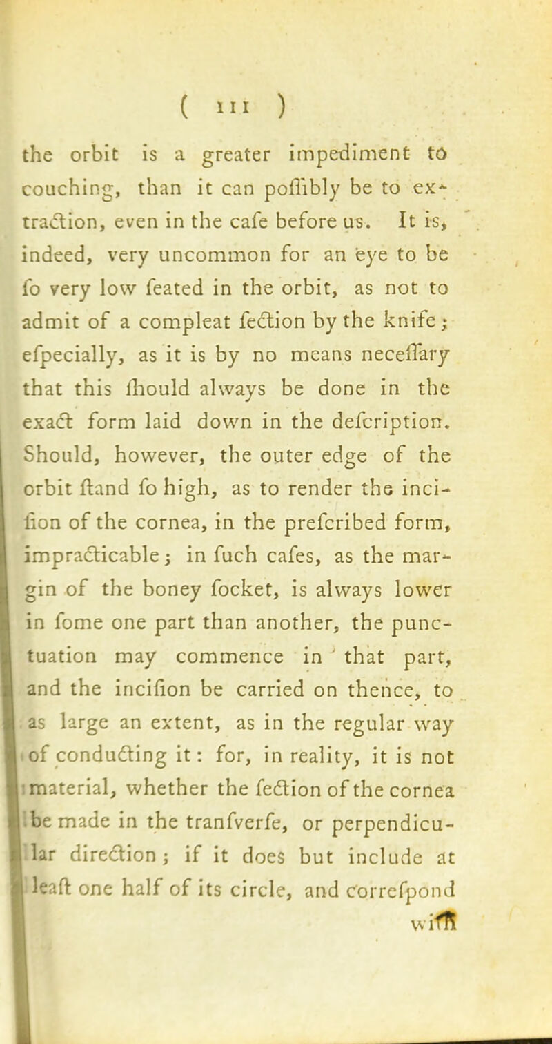 the orbit is a greater impediment to couching, than it can poflibly be to ex*- tradtion, even in the cafe before us. It is* indeed, very uncommon for an eye to be fo very low feated in the orbit, as not to admit of a compleat fection by the knife; efpecially, as it is by no means necefTary that this iliould always be done in the exadt form laid down in the defcription. Should, however, the outer edge of the orbit Hand fo high, as to render the inci- lion of the cornea, in the prefcribed form, impracticable; in fuch cafes, as the mar- gin of the boney focket, is always lower in fome one part than another, the punc- tuation may commence inJ that part, and the incifion be carried on thence, to as large an extent, as in the regular way of conducing it: for, in reality, it is not ■material, whether the fedtion of the cornea be made in the tranfverfe, or perpendicu- lar direction; if it does but include at lead; one half of its circle, and correfpond wi'fR