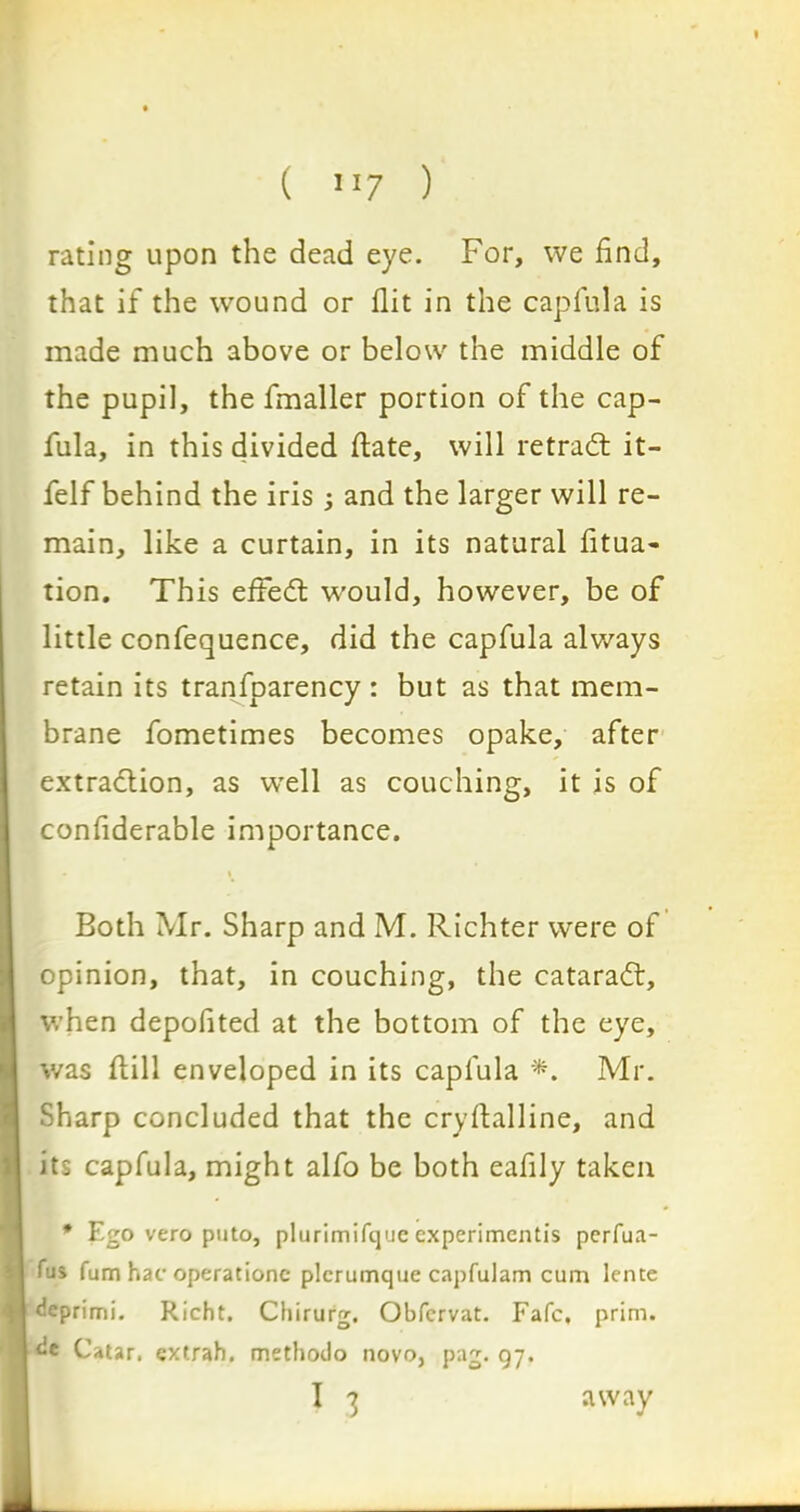 rating upon the dead eye. For, we find, that if the wound or flit in the capfula is made much above or below the middle of the pupil, the fmaller portion of the cap- fula, in this divided ftate, will ret raft it- felf behind the iris ; and the larger will re- main, like a curtain, in its natural fitua- tion. This effed would, however, be of little confequence, did the capfula always retain its tranfoarency : but as that mem- brane fometimes becomes opake, after extraction, as well as couching, it is of confiderable importance. Both Mr. Sharp and M. Richter were of opinion, that, in couching, the catarad, when depofited at the bottom of the eye, was ftill enveloped in its capfula *. Mr. Sharp concluded that the cryftalline, and its capfula, might alfo be both eafily taken * Ego vero puto, plurimifquc experimentis perfua- fus fum hac operationc plcrumque capfulam cum lentc deprimi. Richt. Chirurg. Obfcrvat. Fafc, prim, dc Catar, extrah. methodo novo, pag. qj.