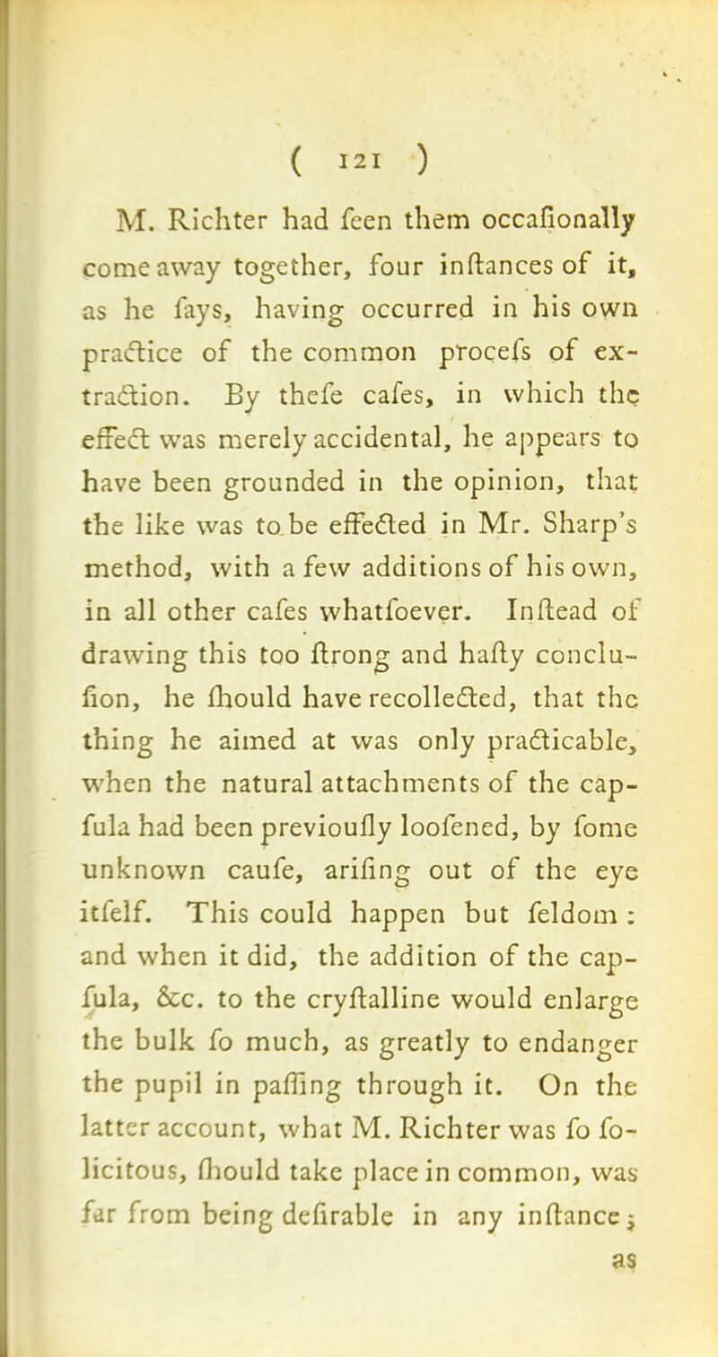 M. Richter had feen them occafionally come away together, four inftances of it, as he fays, having occurred in his own practice of the common p'rocefs of ex- tradfion. By thefe cafes, in which the effect was merely accidental, he appears to have been grounded in the opinion, that the like was to be effected in Mr. Sharp’s method, with a few additions of his own, in all other cafes whatfoever. In (lead of drawing this too ftrong and hafly conclu- hon, he fhould have recollected, that the thing he aimed at was only practicable, when the natural attachments of the cap- fula had been previoufly loofened, by fome unknown caufe, arifing out of the eye itfelf. This could happen but feldom : and when it did, the addition of the cap- fula, &c. to the cryftalline would enlarge the bulk fo much, as greatly to endanger the pupil in palling through it. On the latter account, what M. Richter was fo fo- licitous, fhould take place in common, was far from being defirable in any in fiance -f as