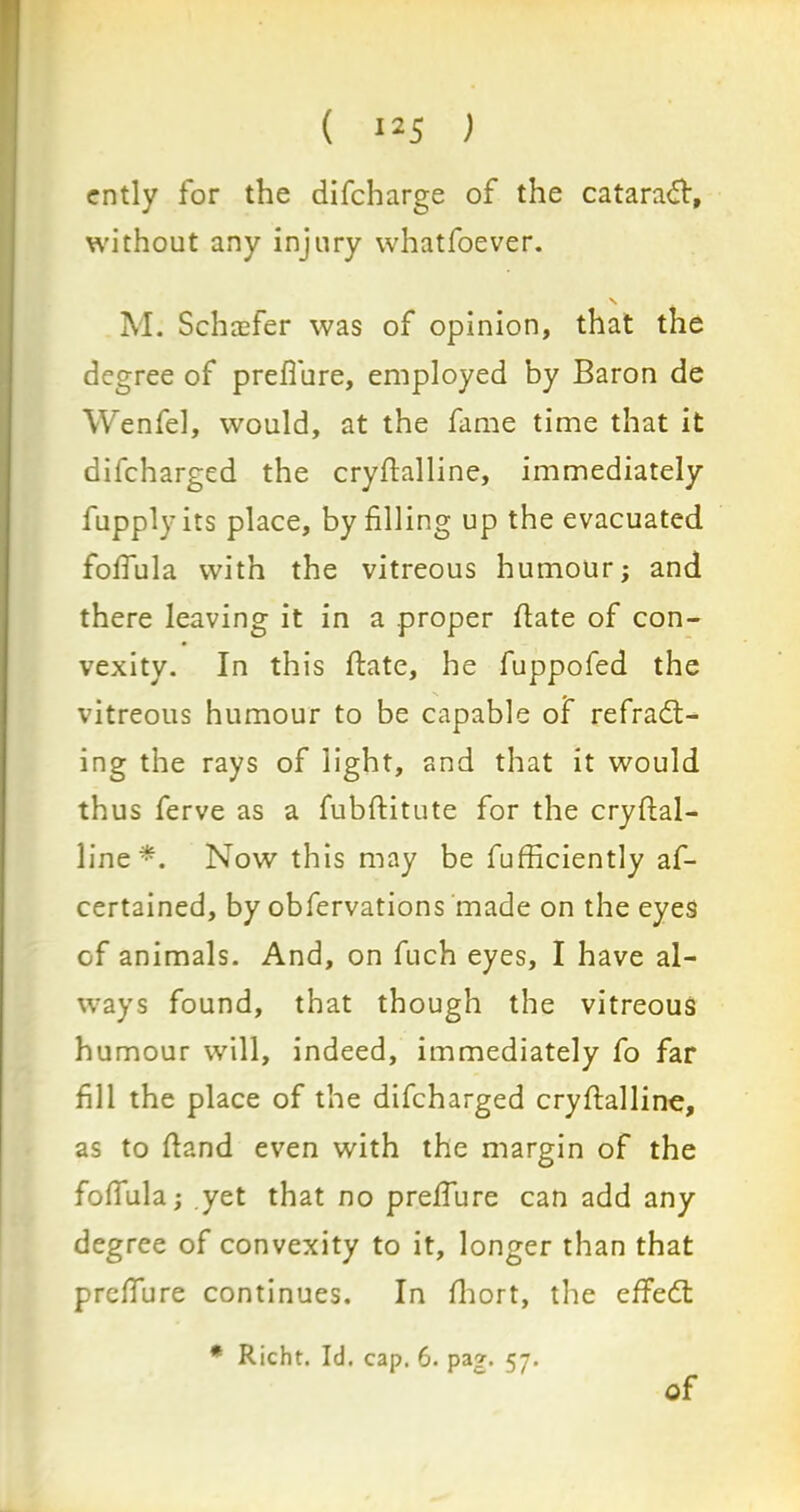 ( ‘25 ) ently for the difcharge of the cataract, without any injury whatfoever. M. Schaefer was of opinion, that the degree of prefi'ure, employed by Baron de Wenfel, would, at the fame time that it difcharged the crydalline, immediately fupplyits place, by filling up the evacuated folfula with the vitreous humour; and there leaving it in a proper date of con- vexity. In this date, he fuppofed the vitreous humour to be capable of refract- ing the rays of light, and that it would thus ferve as a fubditute for the crydal- line*. Now this may be fufficiently af- certained, by obfervations made on the eyes of animals. And, on fuch eyes, I have al- ways found, that though the vitreous humour will, indeed, immediately fo far fill the place of the difcharged crydalline, as to dand even with the margin of the folfula; yet that no prelfure can add any degree of convexity to it, longer than that prelfure continues. In Ihort, the effeCt * Richt. Id. cap. 6. pag. 57. of