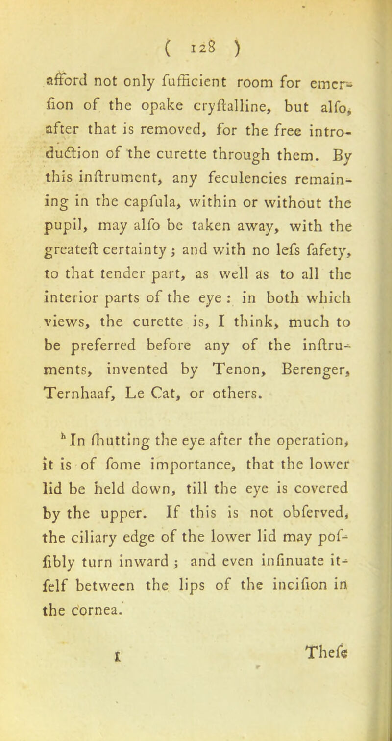 afford not only Sufficient room for emcr- fion of the opake crystalline, but alfo, after that is removed, for the free intro- duction of the curette through them. By this instrument, any feculencies remain- ing in the capfula, within or without the pupil, may alfo be taken away, with the greateSt certainty; and with no lefs Safety, to that tender part, as well as to all the interior parts of the eye : in both which views, the curette is, I think, much to be preferred before any of the inftru- ments, invented by Tenon, Berenger, Ternhaaf, Le Cat, or others. hIn Shutting the eye after the operation, it is of Some importance, that the lower lid be held down, till the eye is covered by the upper. If this is not obferved, the ciliary edge of the lower lid may pof- fibly turn inward ; and even infinuate it-1 Self between the lips of the incifion in the cornea. t r Thefe