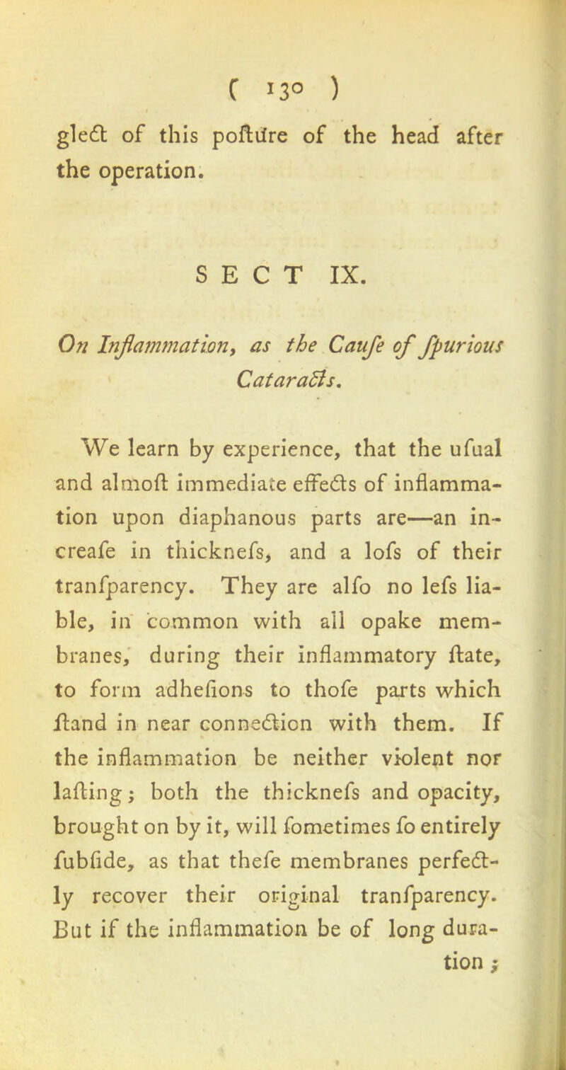 C ’3° ) gled of this poftiire of the head after the operation. SECT IX. On Inflammation, as the Catife of fpurious CataraBs. We learn by experience, that the ufual and almoft immediate effeds of inflamma- tion upon diaphanous parts are—an in- creafe in thicknefs, and a lofs of their tranfparency. They are alfo no lefs lia- ble, in common with ail opake mem- branes, during their inflammatory date, to form adheflons to thofe parts which Hand in near connedion with them. If the inflammation be neither violent nor lading; both the thicknefs and opacity, brought on by it, will fometimes fo entirely fubflde, as that thefe membranes perfed- ly recover their original tranfparency. But if the inflammation be of long dura- tion ;