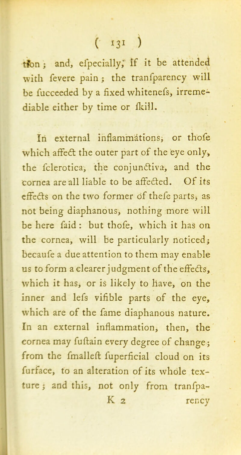 tfbn ; and, efpecially,' if it be attended with fevere pain ; the tranfparency will be fucceeded by a fixed whitenefs, irreme- diable either by time or Ikill. In external inflammations, or thofe which affeCt the outer part of the eye only, the fclerotica, the conjunctiva, and the cornea are all liable to be affeCted. Of its effedts on the two former of thefeparts* as not being diaphanous, nothing more will be here faid : but thofe, which it has on the cornea, will be particularly noticed; becaufe a due attention to them may enable us to form a clearer judgment of the effeCts, which it has, or is likely to have, on the inner and lefs vifible parts of the eye, which are of the fame diaphanous nature. In an external inflammation, then, the cornea may fuftain every degree of change; from the fmalleft fuperficial cloud on its furface, to an alteration of its whole tex- ture ; and this, not only from tranfpa- K 2 rency