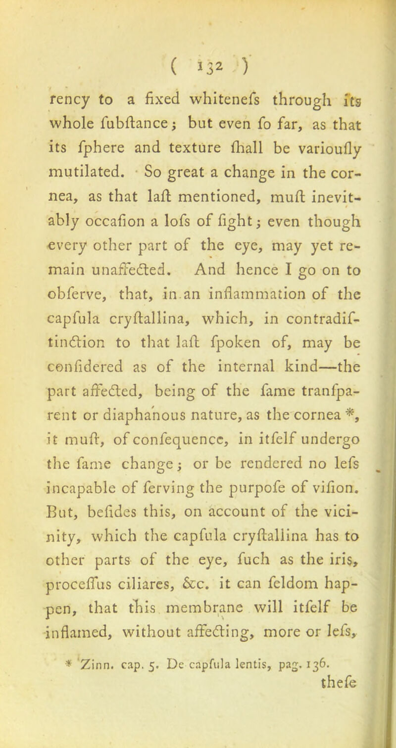 rency to a fixed whitenefs through its whole fubftance; but even To far, as that its fphere and texture fhall be varioufly mutilated. So great a change in the cor- nea, as that lad mentioned, mud inevit- ably occafion a lofs of fight; even though every other part of the eye, may yet re- main unaffeded. And hence I go on to obferve, that, in.an inflammation of the capfula crydallina, which, in contradif- tindion to that lad fpoken of, may be con fide red as of the internal kind—the part affeded, being of the fame tranlpa- rent or diaphanous nature, as the cornea % it mud, of confequence, in itfelf undergo the fame change; or be rendered no lefs incapable of ferving the purpofe of vifion. But, befides this, on account of the vici- nity, which the capfula crydallina has to other parts of the eye, fuch as the iris, procellus ciliares, &c. it can feldom hap- pen, that this membrane will itfelf be inflamed, without affeding, more or lefs, * Zinn. cap. 5. De capfula lentis, pag. 136. thefe