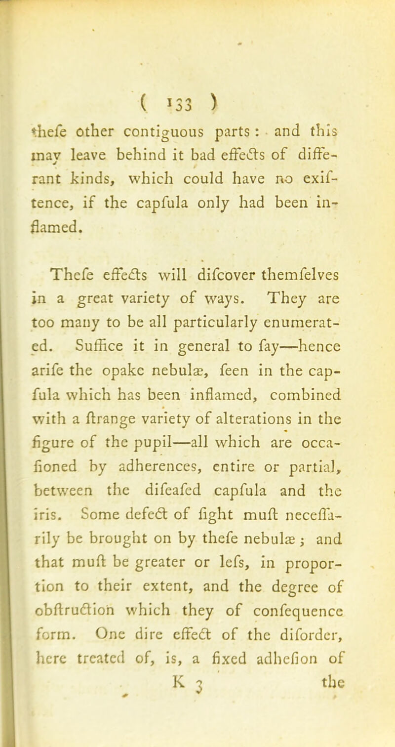 ( 13 3 ) thefe other contiguous parts: and this inav leave behind it bad effects of diffe- rant kinds, which could have no exif- tence, if the capfula only had been in- flamed. Thefe effects will difcover themfelves in a great variety of ways. They are too many to be all particularly enumerat- ed. Suffice it in general to fay—hence arife the opake nebulae, feen in the cap- fula which has been inflamed, combined with a flrange variety of alterations in the figure of the pupil—all which are occa- fioned by adherences, entire or partial, between the difeafed capfula and the iris. Some defedt of fight muft necefla- rily be brought on by thefe nebulae ; and that muft be greater or lefs, in propor- tion to their extent, and the degree of obftrudfion which they of confequence form. One dire effedt of the diforder, here treated of, is, a fixed adhefion of K 3 the