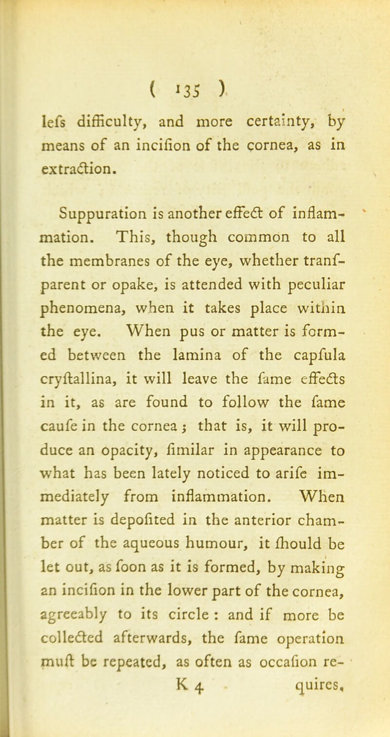 ( >35 ) I lefs difficulty, and more certainty, by means of an incifion of the cornea, as in extraction. Suppuration is another effeCt of inflam- ' mation. This, though common to all the membranes of the eye, whether trans- parent or opake, is attended with peculiar phenomena, when it takes place within the eye. When pus or matter is form- ed between the lamina of the capfula cryflallina, it will leave the fame effeCts in it, as are found to follow the fame caufe in the cornea; that is, it will pro- duce an opacity, fimilar in appearance to what has been lately noticed to arife im- mediately from inflammation. When matter is depofited in the anterior cham- ber of the aqueous humour, it fhould be i let out, as foon as it is formed, by making an incifion in the lower part of the cornea, agreeably to its circle : and if more be collected afterwards, the fame operation muft be repeated, as often as occafion re- K 4 quires.