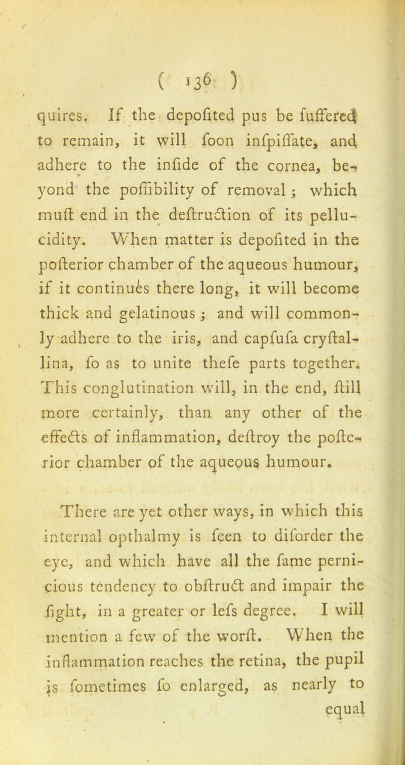 ✓ ( >36 ) I quires, If the depofited pus be fufferec$ to remain, it will foon infpidate, and adhere to the infide of the cornea, be- yond the poffibility of removal; which mud end in the deftrudtion of its pellu- cidity. When matter is depofited in the posterior chamber of the aqueous humour, if it continues there long, it will become thick and gelatinous; and will common- ly adhere to the iris, and capfufa crydal- lina, fo as to unite thefe parts together. This conglutination will, in the end, dill more certainly, than any other of the effects of inflammation, dedroy the pode- rior chamber of the aqueous humour. There are yet other ways, in which this internal opthalmy is feen to diforder the eye, and which have all the fame perni- cious tendency to obdrudl and impair the fight, in a greater or lefs degree. I will mention a few of the word. When the inflammation reaches the retina, the pupil is fometimes fo enlarged, as nearly to equal