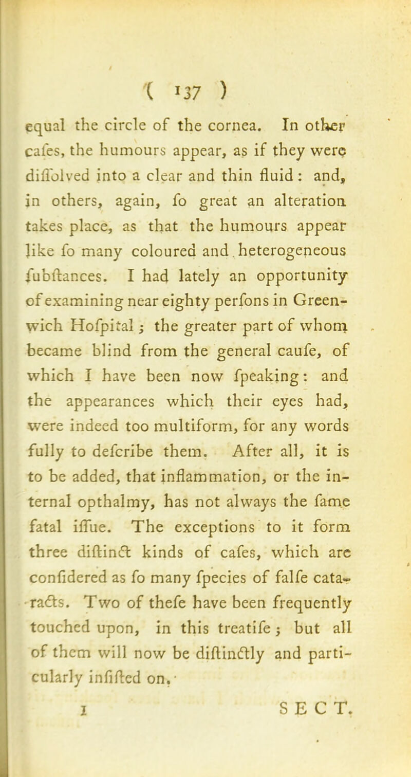 ( >37 ) equal the circle of the cornea. In other cales, the humours appear, as if they were diflolved into a clear and thin fluid : and, in others, again, fo great an alteration, takes place, as that the humours appear like fo many coloured and heterogeneous jubilances. I had lately an opportunity of examining near eighty perfons in Green- wich Hofpital; the greater part of whom became blind from the general caufe, of which I have been now fpeaking: and the appearances which their eyes had, were indeed too multiform, for any words fully to deferibe them. After all, it is to be added, that inflammation, or the in- ternal opthalmy, has not always the fame fatal iflue. The exceptions to it form three diftindt kinds of cafes, which are confidered as fo many fpecies of falfe cata- rads. Two of thefe have been frequently touched upon, in this treatife -y but all of them will now be diflindly and parti- cularly infifled on.- I SECT.