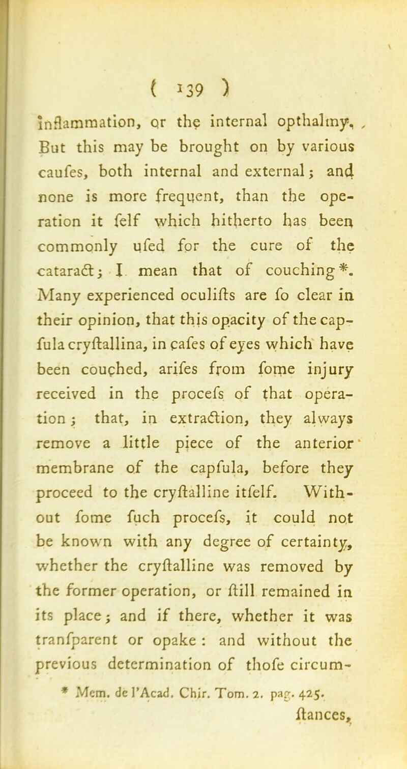 t 339 ) Inflammation, qr the internal opthalmy, , But this may be brought on by various caules, both internal and external; and none is more frequent, than the ope- ration it felf which hitherto has been commonly ufed for the cure of the cataradl; I mean that of couching*. Many experienced oculifts are fo clear in their opinion, that this opacity of thecap- fula cryftallina, in cafes of eyes which have been couched, arifes from fome injury received in the procefs of that opera- tion ; that, in extraction, they always remove a little piece of the anterior' membrane of the capfula, before they proceed to the cryflalline itfelf. With- out fome fuch procefs, it could not be known with any degree of certainty, whether the cryftalline was removed by the former operation, or flill remained in its place; and if there, whether it was tranfparent or opake : and without the previous determination of thofe circum- * Mem. de l’Acad, Chjr. Tom. 2. par;. 425. fiances.