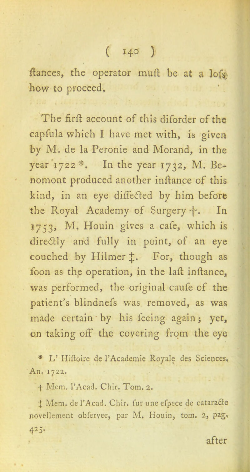 fiances, the operator muft be at a lofs; how to proceed. The firfl account of this diforder of the capfula which I have met with, is given by M. de la Peronie and Morand, in the year 1722*, In the year 1732, M. Be- nomont produced another inflance of this kind, in an eye differed by him before the Royal Academy of Surgery *j-. In 1753, M, Houin gives a cafe, which is diredtly and fully in point, of an eye couched by Hilmer For, though as foon as the operation, in the lad; inflance, was performed, the original caufe of the patient’s blindnefs was removed, as was made certain by his feeing again; yet, on taking off the covering from the eye * L’ Hiftoire de l’Academie Royale des Sciences, An. 1722. -j- Mem. l’Acad. Chit-. Tom. 2. J Mem. de l’Acad. Chir. fur une efpece de cataradte novellement obfervee, par M. Houin, tom. 2, pag, 425- after