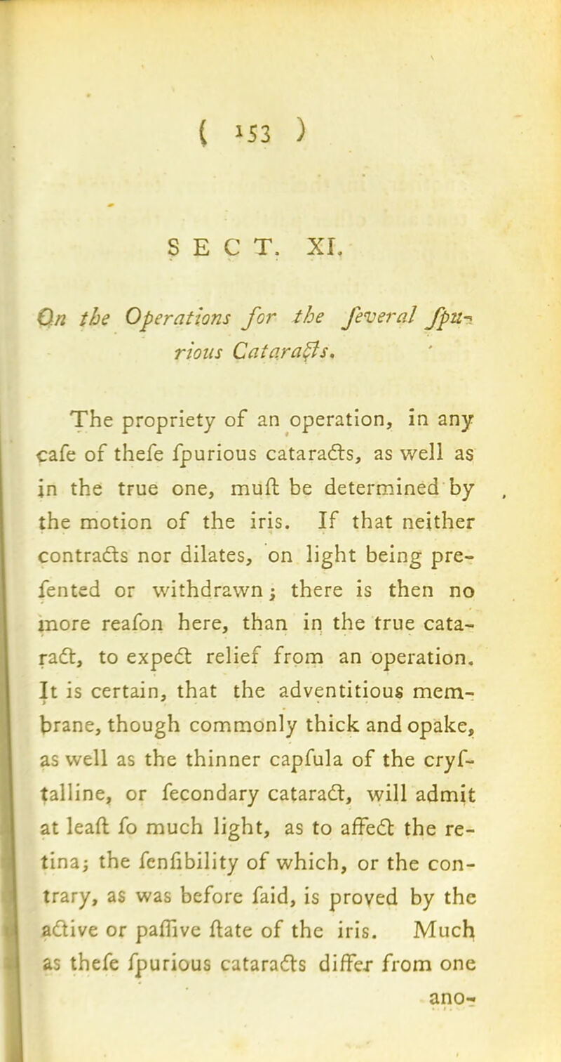 ( »53 ) SECT, XI, On the Operations for the fevernl fpn-? rions Cataracts. The propriety of an operation, in any cafe of thefe fpurious cataracts, as well as in the true one, mud be determined by the motion of the iris. If that neither contracts nor dilates, on light being pre- fented or withdrawn ; there is then no more reafon here, than in the true cata- radt, to expedt relief from an operation. It is certain, that the adventitious mem- brane, though commonly thick and opake, as well as the thinner capfula of the cryf- talline, or fecondary cataradl, will admit at lead fo much light, as to affedt the re- tina; the fenfibility of which, or the con- trary, as was before faid, is proved by the adtive or padive date of the iris. Much as thefe fpurious cataradts differ from one ano-