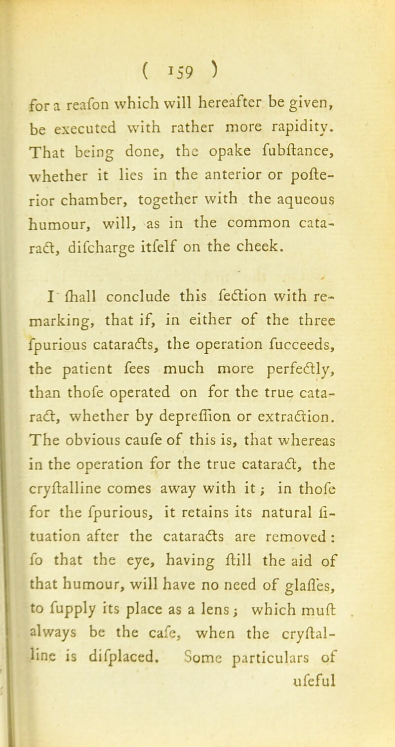 fora reafon which will hereafter be given, be executed with rather more rapidity. That being done, the opake fubdance, whether it lies in the anterior or pode- rior chamber, together with the aqueous humour, will, as in the common cata- rad, difcharge itfelf on the cheek. * I fhall conclude this fedion with re- marking, that if, in either of the three fpurious catarads, the operation fucceeds, the patient fees much more perfedly, than thofe operated on for the true cata- rad, whether by depredion or extradion. The obvious caufe of this is, that whereas in the operation for the true catarad, the crydalline comes away with it; in thofe for the fpurious, it retains its natural d- tuation after the catarads are removed : fo that the eye, having dill the aid of that humour, will have no need of glades, to fupply its place as a lens; which mud always be the cafe, when the crydal- line is difplaced. Some particulars of ufeful