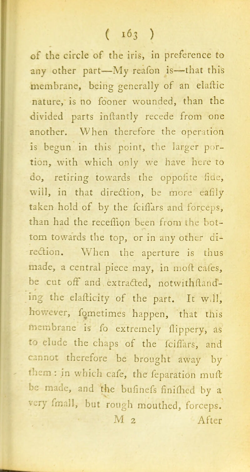 of the circle of the iris, in preference to any other part—My reafon is—that this membrane, being generally of an elaftic nature, is no fooner wounded, than the divided parts inftantly recede from one another. When therefore the operation is begun in this point, the larger por- tion, with which only we have here to do, retiring towards the oppolite fide, will, in that direction, be more eafily taken hold of by the fciflars and forceps, than had the recedion been from the bot- tom towards the top, or in any other di- rection. When the aperture is thus made, a central piece may, in moft cafes, be cut off and extracted, not with (land'- * ing the elaflicity of the part. It w.ll, however, fometimes happen, that this membrane is fo extremely flippery, as to elude the chaps of the icidars, and cannot therefore be brought away by them : in which cafe, the feparation mud: be made, and the budnefs finifhed by a very fmall, but rough mouthed, forceps. M 2 After