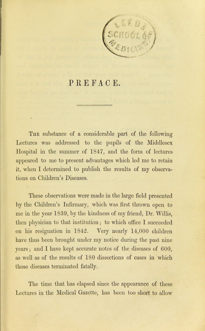 PREFACE. The substance of a considerable part of the following Lectures was addressed to the pupils of the Middlesex Hospital in the summer of 1847, and the form of lectures appeared to me to present advantages which led me to retain it, when I determined to publish the results of my observa- tions on Children’s Diseases. These observations were made in the large field presented by the Children’s Infirmary, which was first thrown open to me in the year 1839, by the kindness of my friend, Dr. Willis, then physician to that institution; to which office I succeeded on his resignation in 1842. Very nearly 14,000 children have thus been brought under my notice during the past nine years; and I have kept accurate notes of the diseases of 600, as well as of the results of 180 dissections of cases in which those diseases terminated fatally. The time that has elapsed since the appearance of these Lectures in the Medical Gazette, has been too short to allow