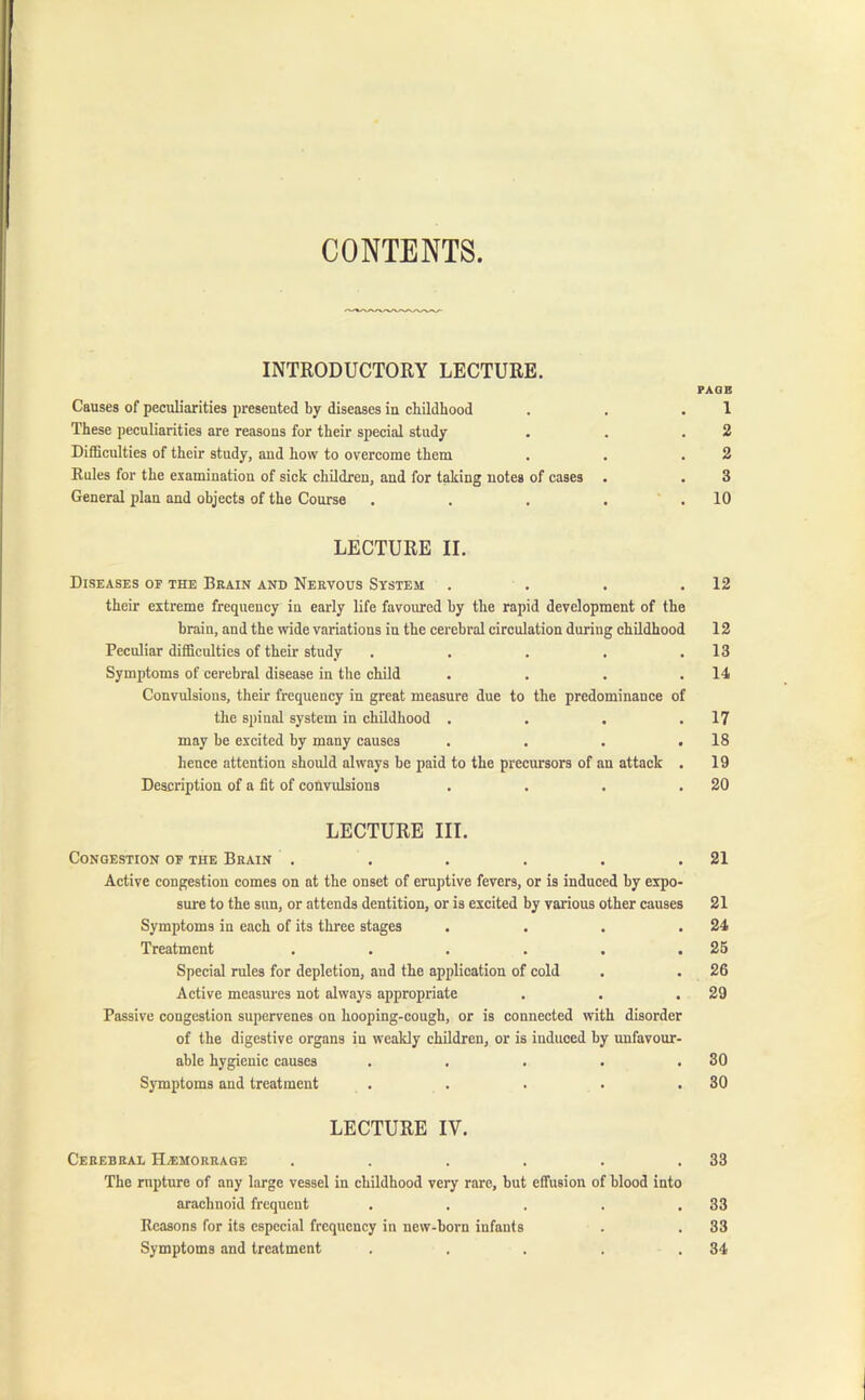 CONTENTS INTRODUCTORY LECTURE. PAGE Causes of peculiarities presented by diseases in childhood . . .1 These peculiarities are reasons for their special study . . .2 Difficulties of their study, and how to overcome them . . .2 Eules for the examination of sick children, and for taking notes of cases . . 3 General plan and objects of the Course . . . . .10 LECTURE II. Diseases of the Brain and Nervous System . . . .12 their extreme frequency in early life favoured by the rapid development of the brain, and the wide variations in the cerebral circulation during childhood 12 Peculiar difficulties of their study . . . , .13 Symptoms of cerebral disease in the child . . . .14 Convulsions, then- frequency in great measure due to the predominance of the spinal system in childhood . . . .17 may be excited by many causes . . . .18 hence attention should always be paid to the precursors of an attack . 19 Description of a fit of convulsions . . . .20 LECTURE III. Congestion of the Brain . . . . . .21 Active congestion comes on at the onset of eruptive fevers, or is induced hy expo- sure to the sun, or attends dentition, or is excited by various other causes 21 Symptoms in each of its three stages . . . .24 Treatment . . . . . .25 Special rules for depletion, and the application of cold . . 26 Active measures not always appropriate . . .29 Passive congestion supervenes on hooping-cough, or is connected with disorder of the digestive organs in weakly children, or is induced by unfavour- able hygienic causes . . . . .30 Symptoms and treatment . . . . .30 LECTURE IY. Cerebral ELemorrage . . . . . .33 The rupture of any large vessel in childhood very rare, but effusion of blood into arachnoid frequent . . . . .33 Reasons for its especial frequency in new-born infants . . 33 Symptoms and treatment . . . . .34
