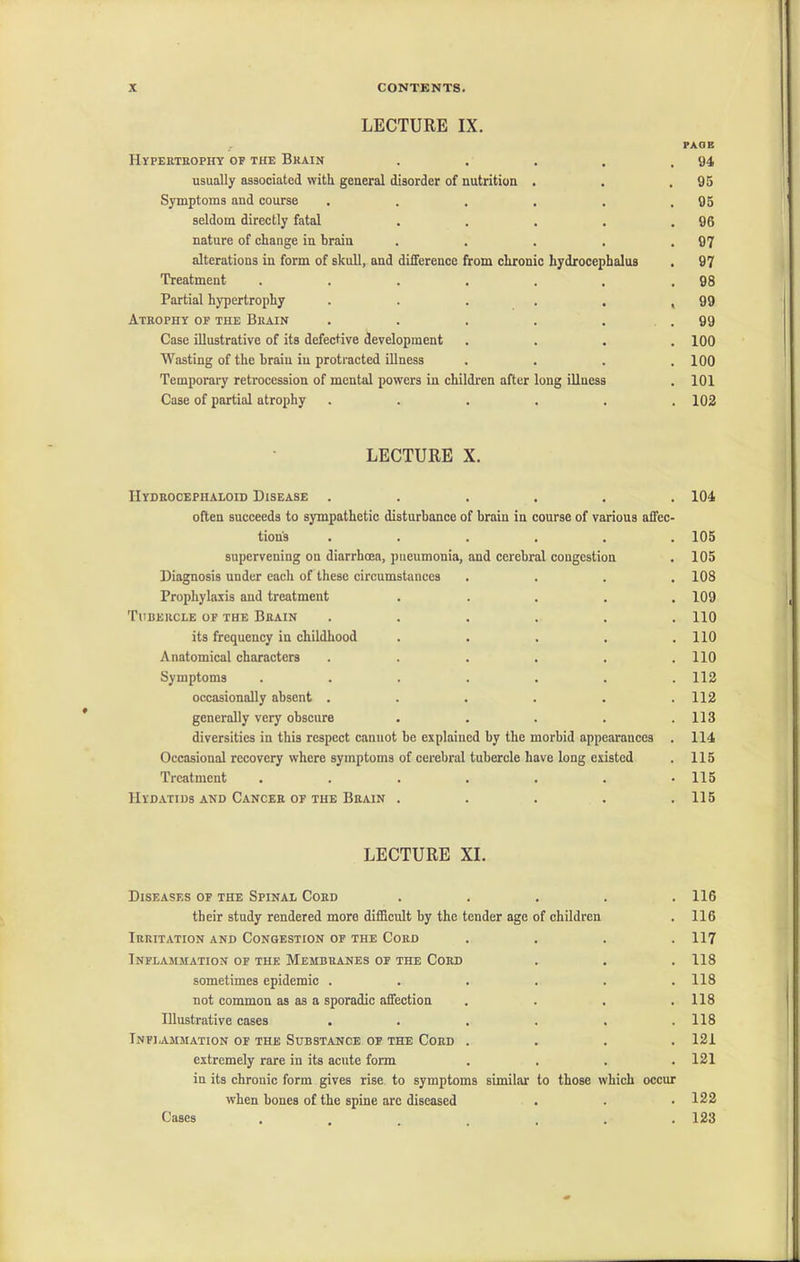 LECTURE IX. PAGE Hypertrophy op the Brain . . . . .94 usually associated with general disorder of nutrition . . .95 Symptoms and course . . . . . .95 seldom directly fatal . . . . .96 nature of change in brain . . . . .97 alterations in form of skull, and diiference from chronic hydrocephalus . 97 Treatment . . . . . . .98 Partial hypertrophy . . . . . ,99 Atrophy op the Brain . . . . . . 99 Case illustrative of its defective development .... 100 Wasting of the brain in protracted illness . . . .100 Temporary retrocession of mental powers in children after long illness . 101 Case of partial atrophy . . . . . .102 LECTURE X. IIydrocephaloid Disease ...... 104 often succeeds to sympathetic disturbance of brain in course of various affec- tion's ...... 105 supervening on diarrhoea, pneumonia, and cerebral congestion . 105 Diagnosis under eacli of these circumstances .... 108 Prophylaxis and treatment . . . . .109 Tubercle of the Brain ...... 110 its frequency in childhood . . . , .110 Anatomical characters ...... 110 Symptoms ....... 112 occasionally absent . . . . . .112 generally very obscure . . . . .113 diversities in this respect cannot be explained by the morbid appearances . 114 Occasional recovery where symptoms of cerebral tubercle have long existed . 115 Treatment ....... 115 Hydatids and Cancer or the Brain ..... 115 LECTURE XI. Diseases of the Spinal Cord their study rendered more difficult by the tender age of children Irritation and Congestion of the Cord Inflammation of the Membranes of the Cord sometimes epidemic . not common as as a sporadic affection Dlustrative cases Inflammation of the Substance of the Cord . extremely rare in its acute form in its chronic form gives rise to symptoms similar when bones of the spine arc diseased to those which occur 116 116 117 118 118 118 118 121 121 122 123 Cases