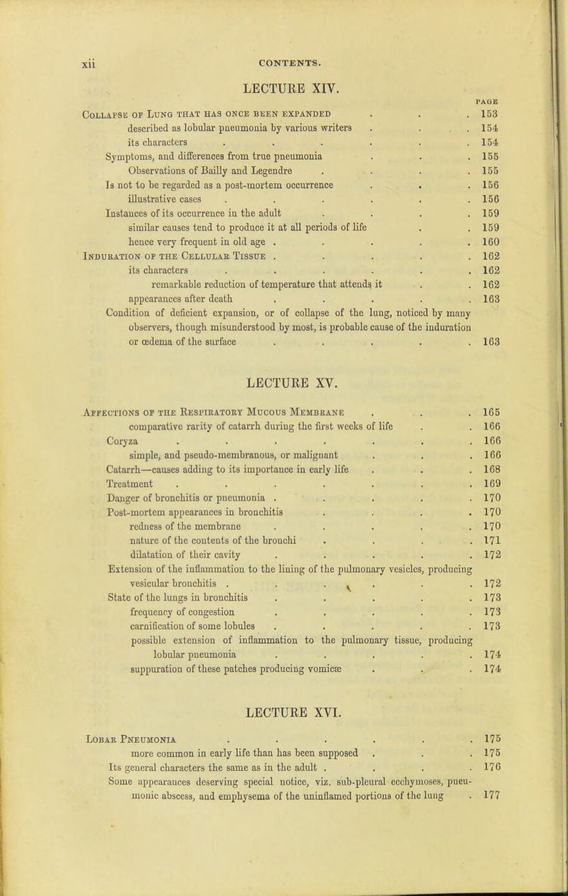 XU LECTURE XIY. PAGE Collapse of Lung that has once been expanded . . . 153 described as lobular pneumonia by various writers . . .154 its characters . . . . . .154 Symptoms, and differences from true pneumonia . . . 155 Observations of Bailly and Legendre .... 155 Is not to be regarded as a post-mortem occurrence . . .156 illustrative cases . . . . . .156 Instances of its occurrence in the adult . . . .159 similar causes tend to produce it at all periods of life . .159 hence very frequent in old age . . . . .160 Induration of the Cellular Tissue . . . . .162 its characters . . . . . .162 remarkable reduction of temperature that attends it . .162 appearances after death . . . . .163 Condition of deficient expansion, or of collapse of the lung, noticed by many observers, though misunderstood by most, is probable cause of the induration or oedema of the surface . . . . .163 LECTURE XV. Affections of the Respiratory Mucous Membrane comparative rarity of catarrh during the first weeks of life Coryza ....... simple, and pseudo-membranous, or malignant Catarrh—causes adding to its importance in early life Treatment ....... Danger of bronchitis or pneumonia ..... Post-mortem appearances in bronchitis .... redness of the membrane ..... nature of the contents of the bronchi .... dilatation of their cavity ..... Extension of the inflammation to the lining of the pulmonary vesicles, producing vesicular bronchitis . . . ^ State of the lungs in bronchitis ..... frequency of congestion ..... carnification of some lobules ..... possible extension of inflammation to the pulmonary tissue, producing lobular pneumonia ..... suppuration of these patches producing vomicse 165 166 166 166 168 169 170 170 170 171 172 172 173 173 173 174 174 LECTURE XVI. Lobar Pneumonia . . . . . .175 more common in early life than has been supposed . . .175 Its general characters the same as in the adult . . . .176 Some uppearauces deserving special notice, viz. sub-pleural ecchymoses, pueu- monic abscess, and emphysema of the uninflamed portions of the lung . 177