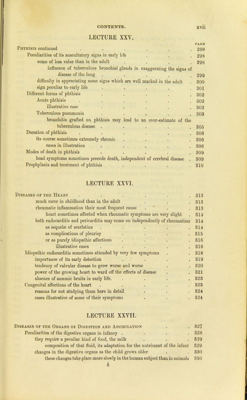 LECTURE XXV. Phthisis continued Peculiarities of its auscultatory signs in early life some of less value than in the adult . influence of tuberculous bronchial glands in exaggerating the signs of disease of the lung .... difficulty in appreciating some signs which are well marked in the adult sign peculiar to early life Different forms of phthisis .... Acute phthisis ...... illustrative case ..... Tuberculous pneumonia ..... bronchitis grafted on phthisis may lead to an over-estimate of the tuberculous disease ..... Duration of phthisis ...... its course sometimes extremely chronic .... cases in illustration ..... Modes of death in phthisis ..... head symptoms sometimes precede death, independent of cerebral disease . Prophylaxis and treatment of phthisis .... LECTURE XXVI. Diseases of the Heart ...... much rarer in childhood than in the adult rheumatic inflammation their most frequent cause heart sometimes affected when rheumatic symptoms are very slight both endocarditis and pericarditis may come on independently of rheumatism as sequelae of scarlatina ..... as complications of pleurisy .... or as purely idiopathic affections .... illustrative cases ..... Idiopathic endocarditis sometimes attended by very few symptoms importance of its early detection .... tendency of valvular disease to grow worse and worse power of the growing heart to ward off the effects of disease absence of amemic bruits in early life. .... Congenital affections of the heart ..... reasons for not studying them here in detail cases illustrative of some of their symptoms LECTURE XXVII. Diseases of the Organs of Digestion and Assimilation Peculiarities of the digestive organs in infancy . . . . they require a peculiar land of food, the milk composition of that fluid, its adaptation for the nutriment of the infant changes in the digestive organs as the child grows older these changes take place more slowly in the human subject than in animals b PAGE 298 298 298 299 300 301 302 302 302 303 305 306 306 306 309 309 310 313 313 313 314 314 314 315 316 316 318 319 320 321 323 323 324 324 327 328 329 329 330 330