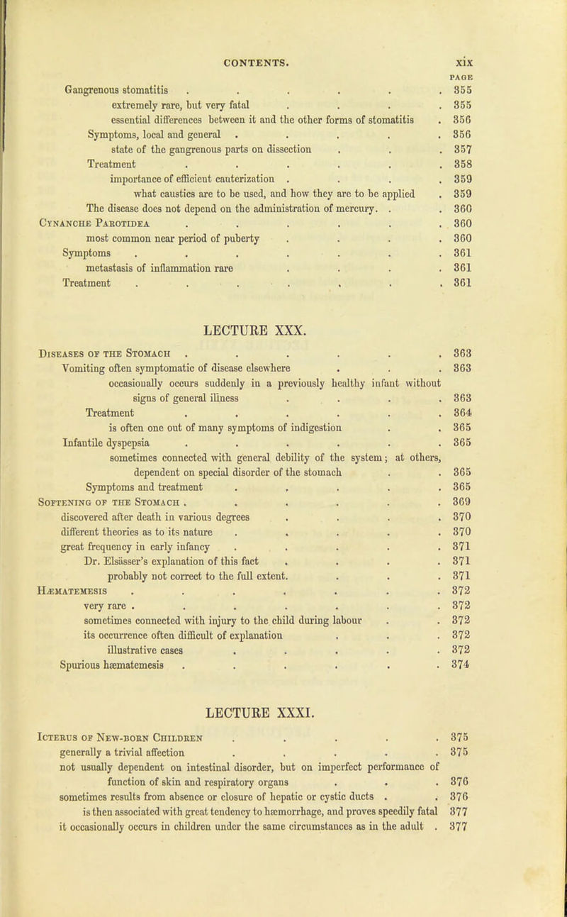 Gangrenous stomatitis ..... extremely rare, but very fatal essential differences between it and the other forms of stomatitis Symptoms, local and general .... state of the gangrenous parts on dissection Treatment ..... importance of efficient cauterization . what caustics are to be used, and how they are to be applied The disease does not depend on the administration of mercury. . Cynanche Parotidea ..... most common near period of puberty Symptoms ...... metastasis of inflammation rare Treatment . . . . LECTURE XXX. Diseases of the Stomach ...... Vomiting often symptomatic of disease elsewhere occasionally occurs suddenly in a previously healthy infant without signs of general illness . . . . Treatment ...... is often one out of many symptoms of indigestion Infantile dyspepsia ...... sometimes connected with general debility of the system; at others, dependent on special disorder of the stomach Symptoms and treatment . , . . . Softening of the Stomach ...... discovered after death in various degrees . . . . different theories as to its nature . great frequency in early infancy . . . . . Dr. Elsasser’s explanation of this fact . . . . probably not correct to the full extent. HjEMATEMESIS ....... very rare ....... sometimes connected with injury to the child during labour its occurrence often difficult of explanation illustrative cases ..... Spurious hsematemesis .... . . LECTURE XXXI. ICTEBUS OF NEW-BOBN CHILDREN ..... generally a trivial affection ..... not usually dependent on intestinal disorder, but on imperfect performance of function of skin and respiratory organs sometimes results from absence or closure of hepatic or cystic ducts . is then associated with great tendency to luemorrhage, and proves speedily fatal it occasionally occurs in children under the same circumstances as in the adult . PAGE 855 355 356 356 357 358 359 359 360 360 360 361 361 361 363 363 363 364 365 365 365 365 369 370 370 371 371 371 372 372 372 372 372 374 375 375 376 376 377 377