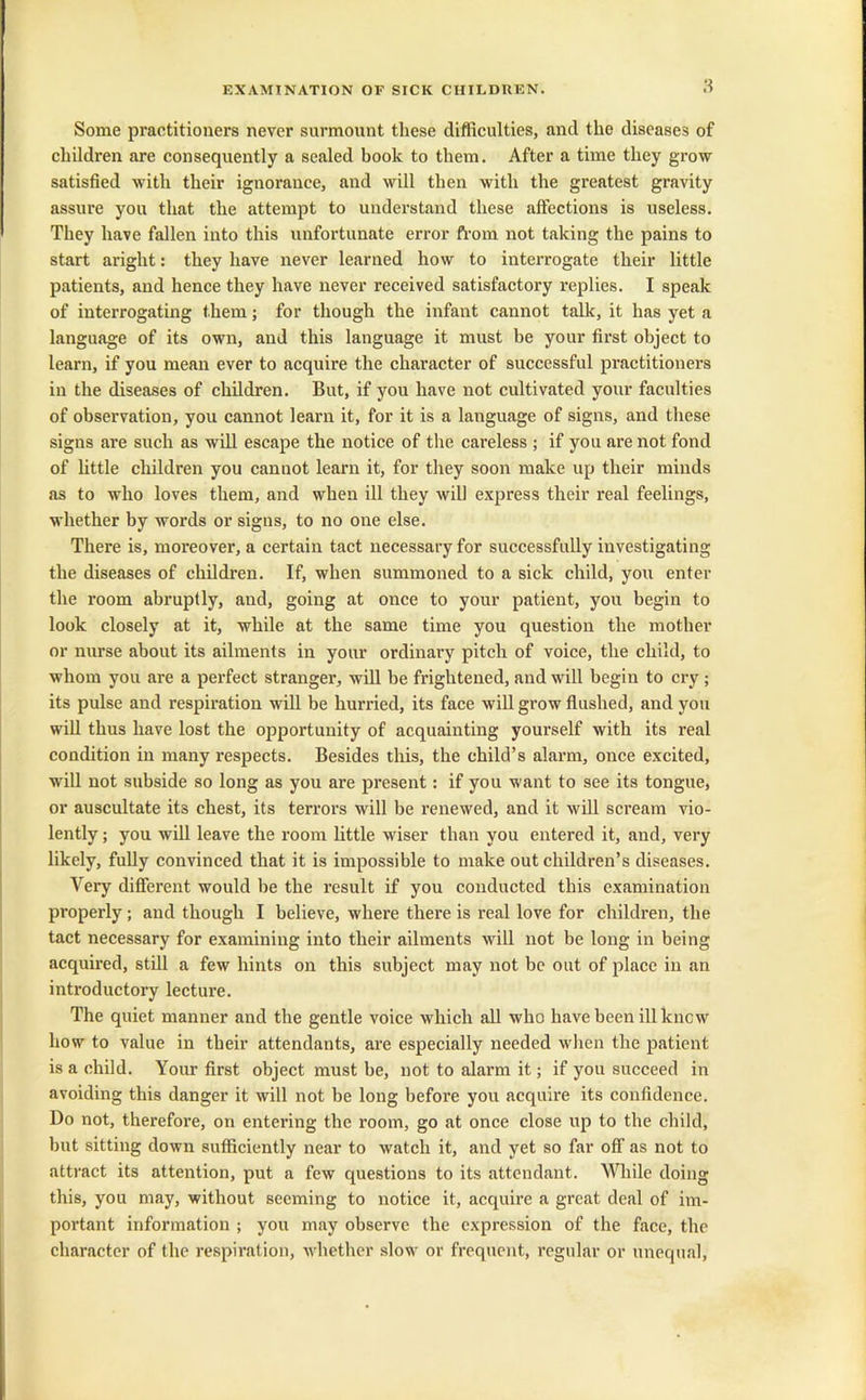 Some practitioners never surmount these difficulties, and the diseases of children are consequently a sealed book to them. After a time they grow satisfied with their ignorance, and will then with the greatest gravity assure you that the attempt to understand these affections is useless. They have fallen into this unfortunate error from not taking the pains to start aright: they have never learned how to interrogate their little patients, and hence they have never received satisfactory replies. I speak of interrogating them; for though the infant cannot talk, it has yet a language of its own, and this language it must be your first object to learn, if you mean ever to acquire the character of successful practitioners in the diseases of children. But, if you have not cultivated your faculties of observation, you cannot learn it, for it is a language of signs, and these signs are such as will escape the notice of the careless ; if you are not fond of little children you cannot learn it, for they soon make up their minds as to who loves them, and when ill they will express their real feelings, whether by words or signs, to no one else. There is, moreover, a certain tact necessary for successfully investigating the diseases of children. If, when summoned to a sick child, you enter the room abruptly, and, going at once to your patient, you begin to look closely at it, while at the same time you question the mother or nurse about its ailments in your ordinary pitch of voice, the child, to whom you are a perfect stranger, will be frightened, and will begin to cry ; its pulse and respiration will be hurried, its face will grow flushed, and you will thus have lost the opportunity of acquainting yourself with its real condition in many respects. Besides this, the child’s alarm, once excited, will not subside so long as you are present: if you want to see its tongue, or auscultate its chest, its terrors will be renewed, and it will scream vio- lently ; you will leave the room little wiser than you entered it, and, very likely, fully convinced that it is impossible to make out children’s diseases. Very different would he the result if you conducted this examination properly; and though I believe, where there is real love for children, the tact necessary for examining into their ailments will not be long in being acquired, still a few hints on this subject may not be out of place in an introductory lecture. The quiet manner and the gentle voice which all who have been ill know how to value in their attendants, are especially needed when the patient is a child. Your first object must be, not to alarm it; if you succeed in avoiding this danger it will not be long before you acquire its confidence. Do not, therefore, on entering the room, go at once close up to the child, but sitting down sufficiently near to watch it, and yet so far off as not to attract its attention, put a few questions to its attendant. While doing this, you may, without seeming to notice it, acquire a great deal of im- portant information ; you may observe the expression of the face, the character of the respiration, whether slow or frequent, regular or unequal,