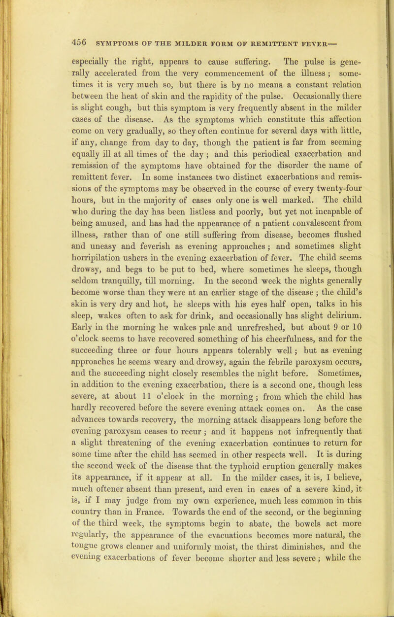 especially the right, appears to cause suffering. The pulse is gene- rally accelerated from the very commencement of the illness ; some- times it is very much so, but there is by no means a constant relation between the heat of skin and the rapidity of the pulse. Occasionally there is slight cough, but this symptom is very frequently absent in the milder cases of the disease. As the symptoms which constitute this affection come on very gradually, so they often continue for several days with little, if any, change from day to day, though the patient is far from seeming equally ill at all times of the day ; and this periodical exacerbation and remission of the symptoms have obtained for the disorder the name of remittent fever. In some instances two distinct exacerbations and remis- sions of the symptoms may be observed in the course of every twenty-four hours, but in the majority of cases only one is well marked. The child who during the day has been listless and poorly, but yet not incapable of being amused, and has had the appearance of a patient convalescent from illness, rather than of one still suffering from disease, becomes flushed and uneasy and feverish as evening approaches; and sometimes slight horripilation ushers in the evening exacerbation of fever. The child seems drowsy, and begs to be put to bed, where sometimes he sleeps, though seldom tranquilly, till morning. In the second week the nights generally become worse than they were at an earlier stage of the disease ; the child’s skin is very dry and hot, he sleeps with his eyes half open, talks in his sleep, wakes often to ask for drink, and occasionally has slight delirium. Early in the morning he wakes pale and unrefreshed, but about 9 or 10 o’clock seems to have recovered something of his cheerfulness, and for the succeeding three or four hours appears tolerably well; but as evening approaches he seems weary and drowsy, again the febrile paroxysm occurs, and the succeeding night closely resembles the night before. Sometimes, in addition to the evening exacerbation, there is a second one, though less severe, at about 11 o’clock in the morning ; from which the child has hardly recovered before the severe evening attack comes on. As the case advances towards recovery, the morning attack disappears long before the evening paroxysm ceases to recur ; and it happens not infrequently that a slight threatening of the evening exacerbation continues to return for some time after the child has seemed in other respects well. It is during the second week of the disease that the typhoid eruption generally makes its appearance, if it appear at all. In the milder cases, it is, I believe, much oftener absent than present, and even in cases of a severe kind, it is, if I may judge from my own experience, much less common in this country than in France. Towards the end of the second, or the beginning of the third week, the symptoms begin to abate, the bowels act more regularly, the appearance of the evacuations becomes more natural, the tongue grows cleaner and uniformly moist, the thirst diminishes, and the evening exacerbations of fever become shorter and less severe ; while the