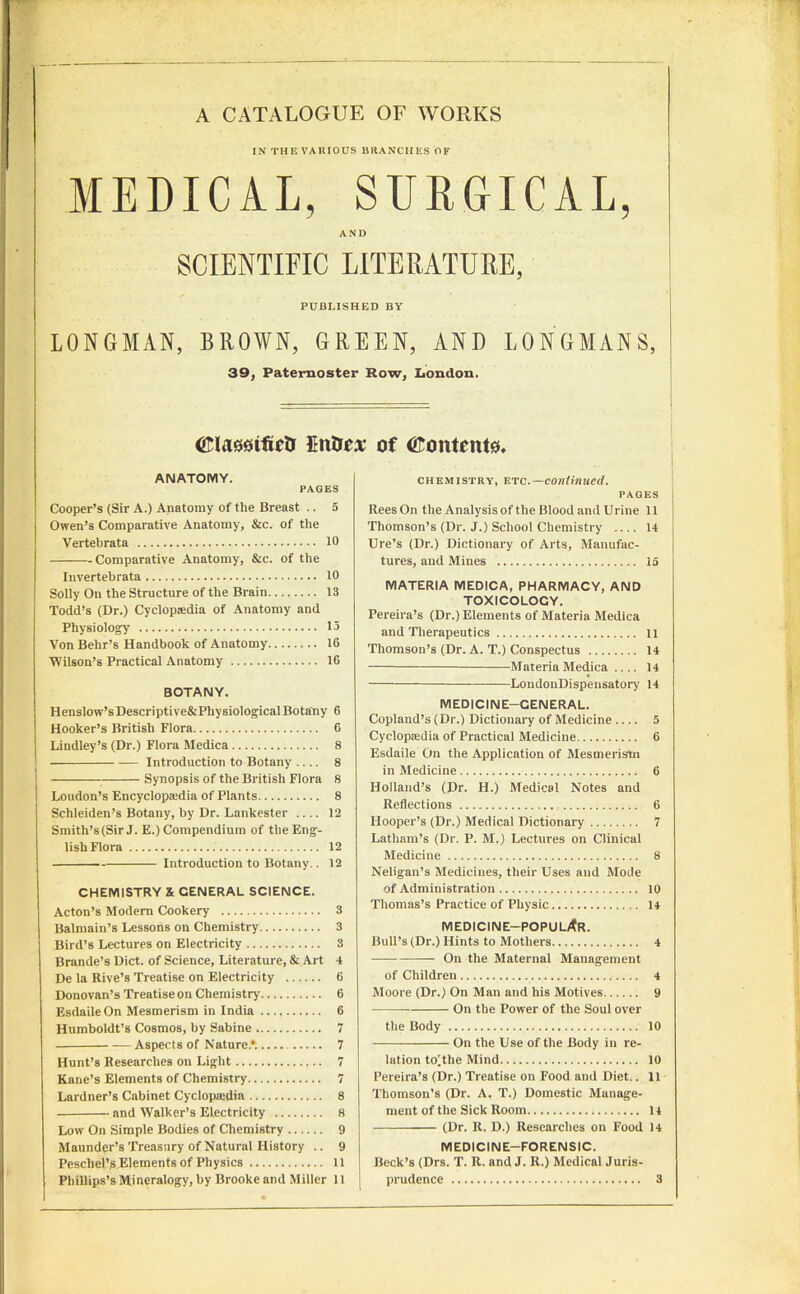 A CATALOGUE OF WORKS IN THE VARIOUS BRANCHES OF MEDICAL, SURGICAL, AND SCIENTIFIC LITERATURE, PUBLISHED BY LONGMAN, BROWN, GREEN, AND LONGMANS, 39, Paternoster Row, London. ©Iftesifietr Entres of ©entente. ANATOMY. PAGES Cooper’s (Sir A.) Anatomy of the Breast .. 5 Owen’s Comparative Anatomy, &c. of the Vertebrata 10 Comparative Anatomy, &c. of the Invertebrata 10 Solly On the Structure of the Brain 13 Todd’s (Dr.) Cyclopaedia of Anatomy and Physiology 15 Von Behr’s Handbook of Anatomy 16 ■Wilson’s Practical Anatomy 16 BOTANY. Henslow’sDescriptive&PliysiologicalBotany 6 Hooker’s British Flora 6 Lindley’s (Dr.) Flora Medica 8 Introduction to Botany .... 8 Synopsis of the British Flora 8 Loudon’s Encyclopaedia of Plants 8 Schleiden’s Botany, by Dr. Lankester 12 Smith’s(Sir J. E.) Compendium of the Eng- lish Flora 12 Introduction to Botany.. 12 CHEMISTRY & CENERAL SCIENCE. Acton’s Modern Cookery 3 Balmain’s Lessons on Chemistry 3 Bird’s Lectures on Electricity 3 Brande’s Diet, of Science, Literature, & Art 4 De la Rive’s Treatise on Electricity 6 Donovan’s Treatise on Chemistry 6 EsdaileOn Mesmerism in India 6 Humboldt’s Cosmos, by Sabine 7 Aspects of Nature*. 7 Hunt’s Researches on Light 7 Kane’s Elements of Chemistry 7 Lardner’s Cabinet Cyclopaedia 8 and Walker’s Electricity 8 Low On Simple Bodies of Chemistry 9 Maunder’s Treasury of Natural History .. 9 Pescliel’s Elements of Physics 11 Phillips’s Mineralogy, by Brooke and Miller 11 chemistry, etc.— continued. PAGES Rees On the Analysis of the Blood and Urine 11 Thomson’s (Dr. J.) School Chemistry 14 Ure’s (Dr.) Dictionary of Arts, Manufac- tures, and Mines la MATERIA MEDICA, PHARMACY, AND TOXICOLOGY. Pereira’s (Dr.) Elements of Materia Medica and Therapeutics it Thomson’s (Dr. A. T.) Conspectus 14 Materia Medica .... 14 ——LondonDispensatory 14 MEDICINE-GENERAL. Copland’s (Dr.) Dictionary of Medicine 5 Cyclopredia of Practical Medicine 6 Esdaile On the Application of Mesmerism in Medicine 6 Holland’s (Dr. H.) Medical Notes and Reflections 6 Hooper’s (Dr.) Medical Dictionary 7 Latham’s (Dr. P. M.) Lectures on Clinical Medicine 8 Neligan’s Medicines, their Uses and Mode of Administration 10 Thomas’s Practice of Physic 14 MEDICINE—POPULAR. Bull’s (Dr.) Hints to Mothers 4 On the Maternal Management of Children 4 Moore (Dr.) On Man and his Motives 9 ■ On the Power of the Soul over the Body 10 On the Use of the Body in re- lation to^the Mind 10 Pereira’s (Dr.) Treatise on Food and Diet.. 11 Thomson’s (Dr. A. T.) Domestic Manage- ment of the Sick Room 14 (Dr. R. D.) Researches on Food 14 MEDICINE-FORENSIC. Beck’s (Drs. T. R. and J. R.) Medical Juris- prudence 3