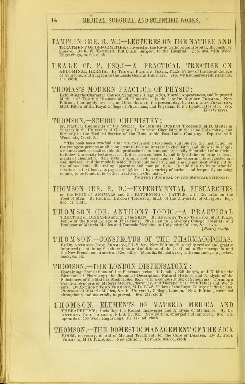 TAMPLIN (MR. R. W.)—LECTURES ON THE NATURE AND TREATMENT OF DEFORMITIES, delivered at tlie Royal Orthopaxlic Hospital, Bloomsbury Square. By R. W. Tamplin, F.R.C.S.E. Surgeon to the Hospital. Fcp. 8vo. with Wood Engravings, 7s. 6d. cloth. TEALE (T. P. ESQ.)-A PRACTICAL TREATISE ON ABDOMINAL HERNIA. By Thomas Pridgin Teale, F.L.S. Fellow of the Royal College of Surgeons, and Surgeon to the Leeds General Infirmary. 8vo. with numerous Illustrations, 15s. cloth. THOMAS’S MODERN PRACTICE OF PHYSIC : Exhibiting the Character, Causes, Symptoms, Diagnostics, Morbid Appearances, and Improved Method of Treating Diseases of all Climates. By the late-Dr. Robert Thomas. New Edition, thoroughly revised, and brought up to the present day, by Algernon Frampton, M.D. Fellow of the Royal College of Physicians, and Physician to the London Hospital. 8vo. [In the press. THOMSON-SCHOOL CHEMISTRY; or, Practical Rudiments of the Science. By Robert Dun das Thomson, M.D. Master in Surgery in the University of Glasgow j Lecturer on Chemistry in the same University ; and formerly in the Medical Service of the Honourable East India Company. Fcp. Svo with Woodcuts, 7s. cloth. “ The book has a two-fold aim; viz. to furnish a text-book suitable for the instruction of the youngest persons at all competent to take an interest in chemistry, and likewise to supply a manual such as shall enable the professional student, and especially the student of medicine, to follow University lectures It discusses sufficiently and fully all the important depart- ments of chemistry. The style is simple and perspicuous; the experiments suggested are well devised; and the mode in which they should be performed is made manifest by a plentiful use of woodcuts, illustrating apparatus and manipulation. In addition to its substantial merits as a text-book, its pages are lightened by a variety of curious and frequently amusing details, to be found in few other treatises on Chemistry.” Monthly Journal of the Medical Sciences. THOMSON (DR. R. D.)—EXPERIMENTAL RESEARCHES on the FOOD of ANIMALS and the FATTENING of CATTLE; with Remarks on the Food of Man. By Robert Dundas Thomson, M.D. of the University of Glasgow. Fcp. 8vo. 5s. cloth. THOMSON (DR. ANTHONY TODD)-A PRACTICAL TREATISE on DISEASES affecting the SKIN. By Anthony Todd Thomson, M.D. F.L.S. Fellow of the Royal College of Physicians; Physician to University College Hospital; and Professor of Materia Medica and Forensic Medicine in University College, &c. 8vo. [Nearly ready. THOMSON.-CONSPECTUS OF THE PHARMACOPOEIAS. By Dr. Anthony Todd Thomson, F.L.S. &c. New Edition, thoroughly revised and greatly improved; containing the alterations and additions of the last London Pharmacopoeia and the New French and American Remedies. 18mo. 5s. 6d. cloth; or, with roan tuck, as a pocket- book, 6s. 6d. THOMSON—THE LONDON DISPENSATORY : Containing Translations of the Pharmacopoeias of London, Edinburgh, and Dublin ; the Elements of Pharmacy; the Botanical Description, Natural History, and Analysis of tlie Substances of the Materia Medica, &c. 8ic.: with a copious Index of Synonyms. Forming a Practical Synopsis of Materia Medica, Pharmacy, and Therapeutics: with Tables and Wood- cuts. By Anthony-Todd Thomson, M.D. F.L.S. Fellow of the Royal College of Physicians, Professor of Materia Medica, &c. in University College, London. New Edition, corrected throughout, and materially improved. 8vo. 21s. cloth. THOM SON-ELEMENTS OF MATERIA MEDICA AND THERAPEUTICS; including the Recent discoveries and Analysis of Medicines. By Dr. Anthony Todd Thomson, F.L.S. &c. &c. New Edition, enlarged and improved. 8vo. with upwards of 100 Wood Engravings, sSl. 11s. 6d. cloth. THOMSON-THE DOMESTIC MANAGEMENT OF THE SICK ROOM, necessary, in Aid of Medical Treatment, for the Cure of Diseases. By A. Todd Thomson, M.D. F.L.S. &c. New Edition. Post 8vo. 10s. 6d. cloth.
