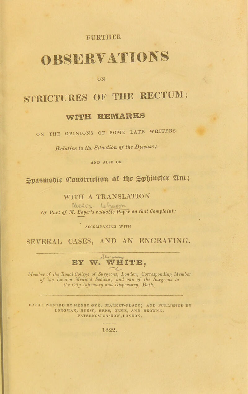 OBSERVATIONS ON STRICTURES OF THE RECTUM; WITH REMARKS ON THE OPINIONS OF SOME LATE WRITERS Relative to the Situation of the Disease ; AND ALSO ON Apasmoiuc (Konstricticw of tfje WITH A TRANSLATION Of Part of M. Boyer’s valuable Paper on that Complaint: ACCOMPANIED WITH SEVERAL CASES, AND AN ENGRAVING. BY W= WHITE, — Member of the Royal College of Surgeons, London; Corresponding Member of the London Medical Society; and one of the Surgeons to the City Infirmary arid Dispensary, Hath. bath; printed by henry gye, market-place; and published by LONGMAN, HUR9T, REES, ORME, AND BROWNE, PATERNOSTER-ROW, LONDON.