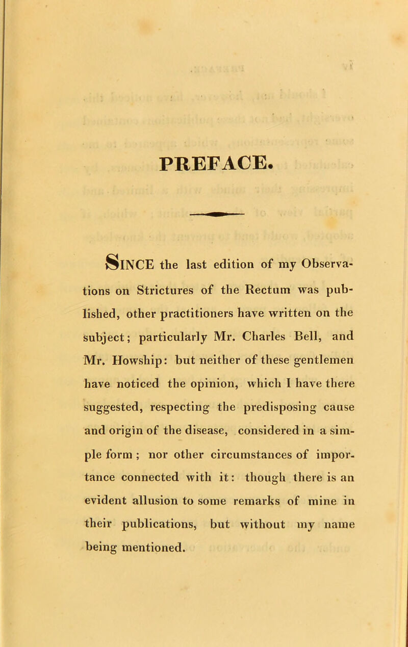 PREFACE. Since the last edition of my Observa- tions on Strictures of the Rectum was pub- lished, other practitioners have written on the subject; particularly Mr. Charles Bell, and Mr. Howship: but neither of these gentlemen have noticed the opinion, which I have there suggested, respecting the predisposing cause and origin of the disease, considered in a sim- ple form ; nor other circumstances of impor- tance connected with it: though there is an evident allusion to some remarks of mine in their publications, but without my name being mentioned.