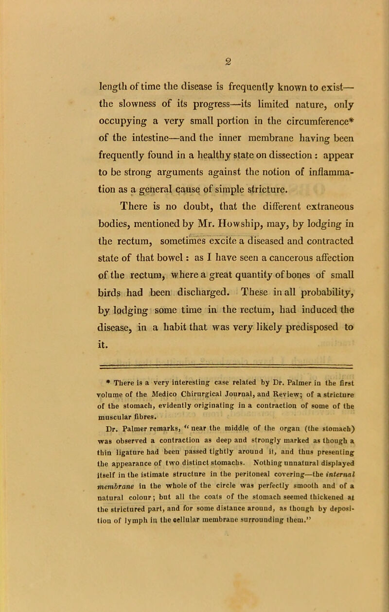 length of time the disease is frequently known to exist— the slowness of its progress—its limited nature, only occupying a very small portion in the circumference* of the intestine—and the inner membrane having been frequently found in a healthy state on dissection : appear to be strong arguments against the notion of inflamma- tion as a general cause of simple stricture. There is no doubt, that the different extraneous bodies, mentioned by Mr. Howship, may, by lodging in the rectum, sometimes excite a diseased and contracted state of that bowel: as I have seen a cancerous affection of the rectum, where a great quantity of bones of small birds had been discharged. These in all probability, by lodging some time in the rectum, had induced the disease, in a habit that was very likely predisposed to it. * There is a very interesting case related by Dr. Palmer in the first volume of the Medico Chirurgical Journal, and Review; of a stricture of the stomach, evidently originating in a contraction of some of the muscular fibres. Dr. Palmer remarks, u near the middle of the organ (the stomach) was observed a contraction as deep and strongly marked as though a thin ligature had been passed tightly around if, and thus presenting the appearance of two distinct stomachs. Nothing unnatural displayed itself in the istimate structure in the peritoneal covering—the internal membrane in the whole of the circle was perfectly smooth and of a natural colour; but all the coats of the stomach seemed thickened at the strictured part, and for some distance around, as thongh by deposi- tion of lymph in the cellular membrane surrounding them.”