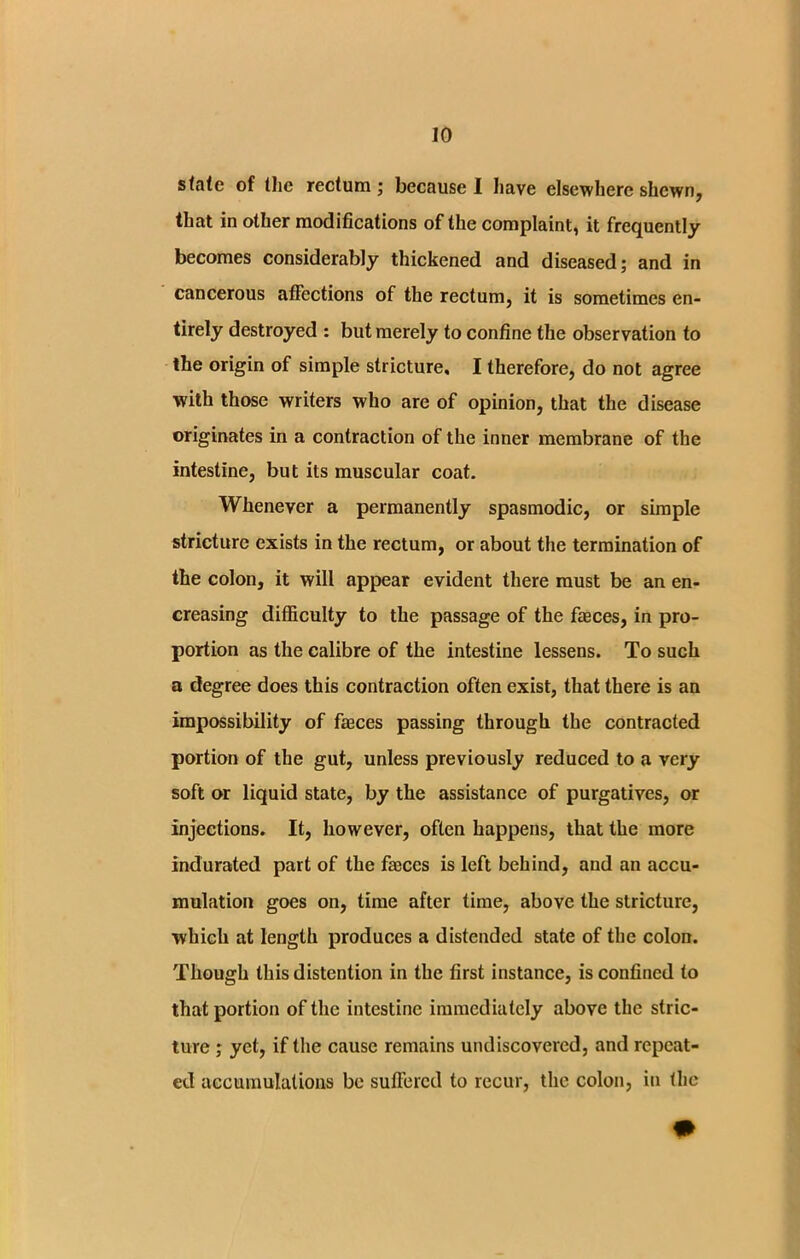 state of Hie rectum; because I have elsewhere shewn, that in other modifications of the complaint, it frequently becomes considerably thickened and diseased; and in cancerous affections of the rectum, it is sometimes en- tirely destroyed : but merely to confine the observation to the origin of simple stricture, I therefore, do not agree with those writers who are of opinion, that the disease originates in a contraction of the inner membrane of the intestine, but its muscular coat. Whenever a permanently spasmodic, or simple stricture exists in the rectum, or about the termination of the colon, it will appear evident there must be an en- creasing difficulty to the passage of the faeces, in pro- portion as the calibre of the intestine lessens. To such a degree does this contraction often exist, that there is an impossibility of faeces passing through the contracted portion of the gut, unless previously reduced to a very soft or liquid state, by the assistance of purgatives, or injections. It, however, often happens, that the more indurated part of the faeces is left behind, and an accu- mulation goes on, time after time, above the stricture, which at length produces a distended state of the colon. Though this distention in the first instance, is confined to that portion of the intestine immediately above the stric- ture ; yet, if the cause remains undiscovered, and repeat- ed accumulations be suffered to recur, the colon, in the