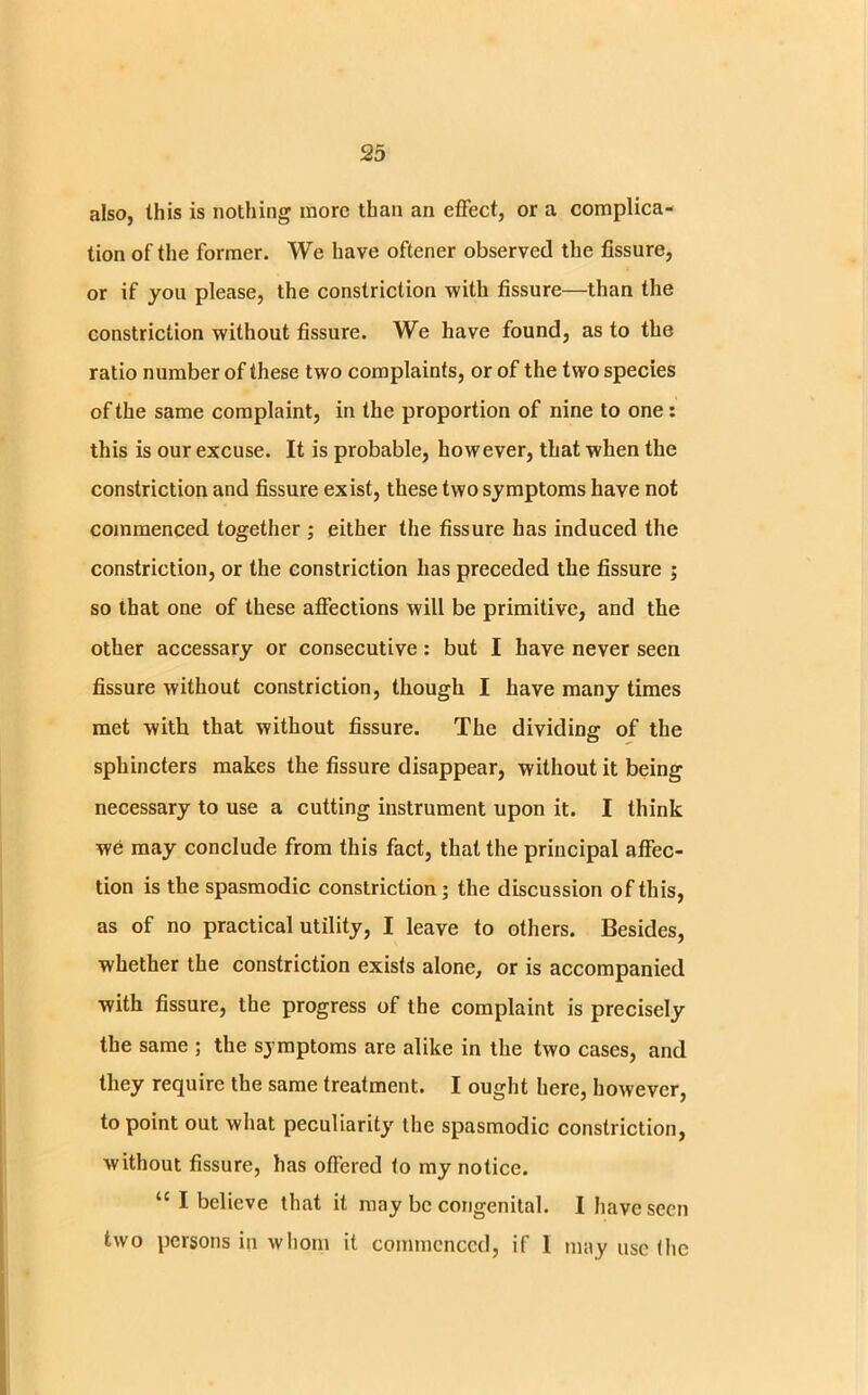 also, this is nothing more than an effect, or a complica- tion of the former. We have oftener observed the fissure, or if you please, the constriction with fissure—than the constriction without fissure. We have found, as to the ratio number of these two complaints, or of the two species of the same complaint, in the proportion of nine to one: this is our excuse. It is probable, however, that when the constriction and fissure exist, these two symptoms have not commenced together ; either the fissure has induced the constriction, or the constriction has preceded the fissure ; so that one of these affections will be primitive, and the other accessary or consecutive: but I have never seen fissure without constriction, though I have many times met with that without fissure. The dividing of the sphincters makes the fissure disappear, without it being necessary to use a cutting instrument upon it. I think we may conclude from this fact, that the principal affec- tion is the spasmodic constriction ; the discussion of this, as of no practical utility, I leave to others. Besides, whether the constriction exists alone, or is accompanied with fissure, the progress of the complaint is precisely the same ; the symptoms are alike in the two cases, and they require the same treatment. I ought here, however, to point out what peculiarity the spasmodic constriction, without fissure, has offered to my notice. u I believe that it may be congenital. I have seen two persons in whom it commenced, if I may use the