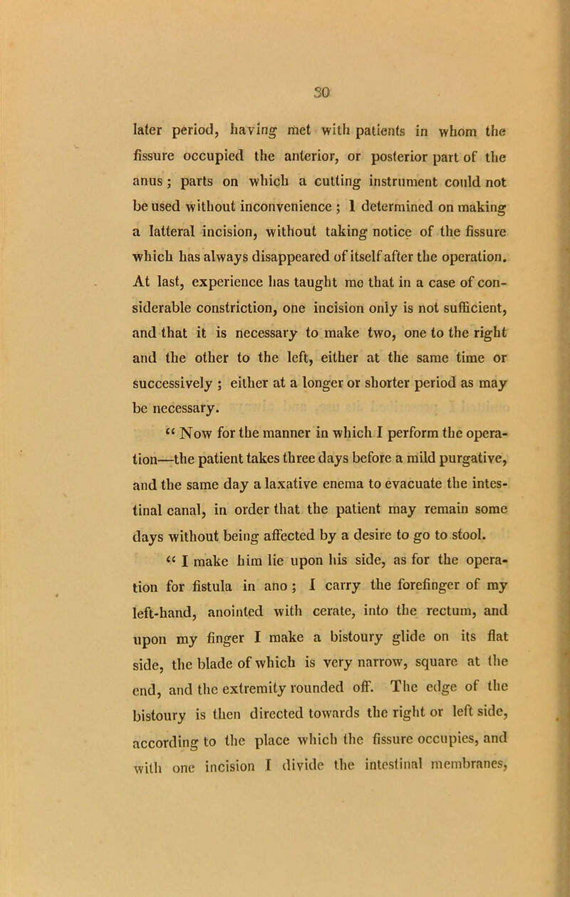 so later period, having met with patients in whom the fissure occupied the anterior, or posterior part of the anus ; parts on which a cutting instrument could not be used without inconvenience ; 1 determined on making a latteral incision, without taking notice of the fissure which has always disappeared of itself after the operation. At last, experience has taught me that in a case of con- siderable constriction, one incision only is not sufficient, and that it is necessary to make two, one to the right and the other to the left, either at the same time or successively ; either at a longer or shorter period as may be necessary. <c Now for the manner in which I perform the opera- tion—the patient takes three days before a mild purgative, and the same day a laxative enema to evacuate the intes- tinal canal, in order that the patient may remain some days without being affected by a desire to go to stool. “ I make him lie upon his side, as for the opera- tion for fistula in ano ; I carry the forefinger of my left-hand, anointed with cerate, into the rectum, and upon my finger I make a bistoury glide on its flat side, the blade of which is very narrow, square at the end, and the extremity rounded off. The edge of the bistoury is then directed towards the right or leftside, according to the place which the fissure occupies, and with one incision I divide the intestinal membranes,