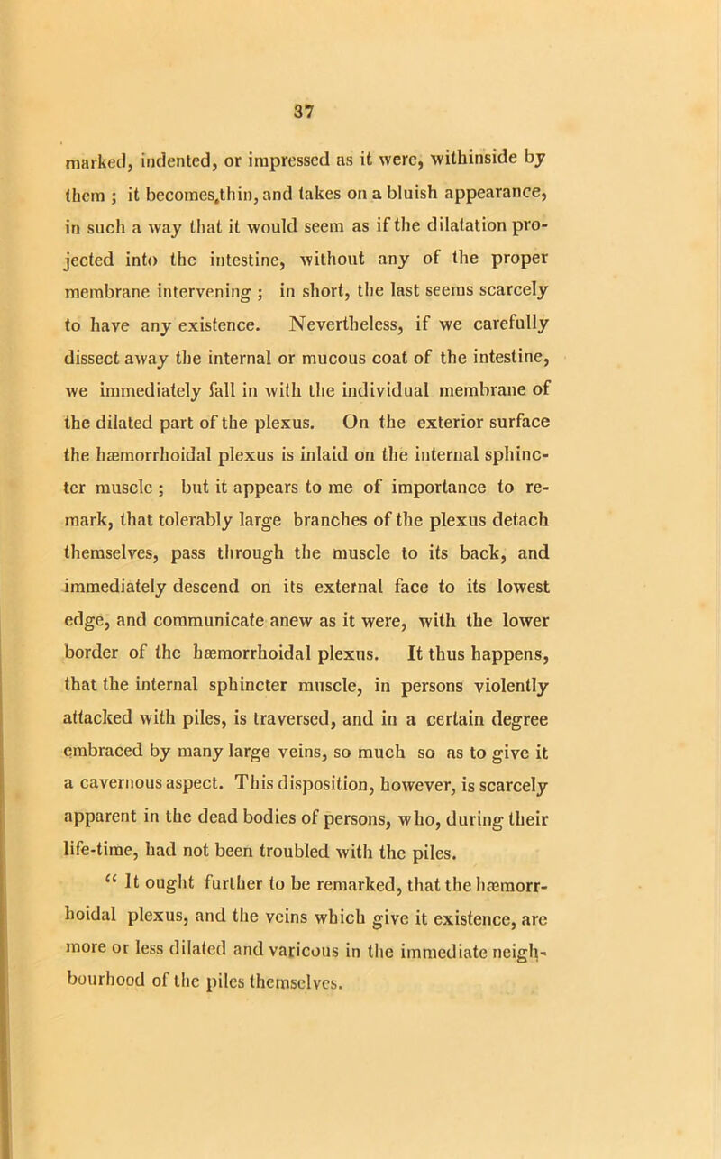 marked, indented, or impressed as it were, withinside by (hem ; it becomes.thin, and lakes on a bluish appearance, in such a way that it would seem as if the dilatation pro- jected into the intestine, without any of (he proper membrane intervening ; in short, the last seems scarcely to have any existence. Nevertheless, if we carefully dissect away the internal or mucous coat of the intestine, we immediately fall in with the individual membrane of the dilated part of the plexus. On the exterior surface the baemorrhoidal plexus is inlaid on the internal sphinc- ter muscle ; but it appears to me of importance to re- mark, that tolerably large branches of the plexus detach themselves, pass through the muscle to its back, and immediately descend on its external face to its lowest edge, and communicate anew as it were, with the lower border of the baemorrhoidal plexus. It thus happens, that the internal sphincter muscle, in persons violently attacked with piles, is traversed, and in a certain degree embraced by many large veins, so much so as to give it a cavernous aspect. This disposition, however, is scarcely apparent in the dead bodies of persons, who, during their life-time, had not been troubled with the piles. c< It ought further to be remarked, that the haemorr- hoidal plexus, and the veins which give it existence, are more or less dilated and varicous in the immediate neigh- bourhood of the piles themselves.