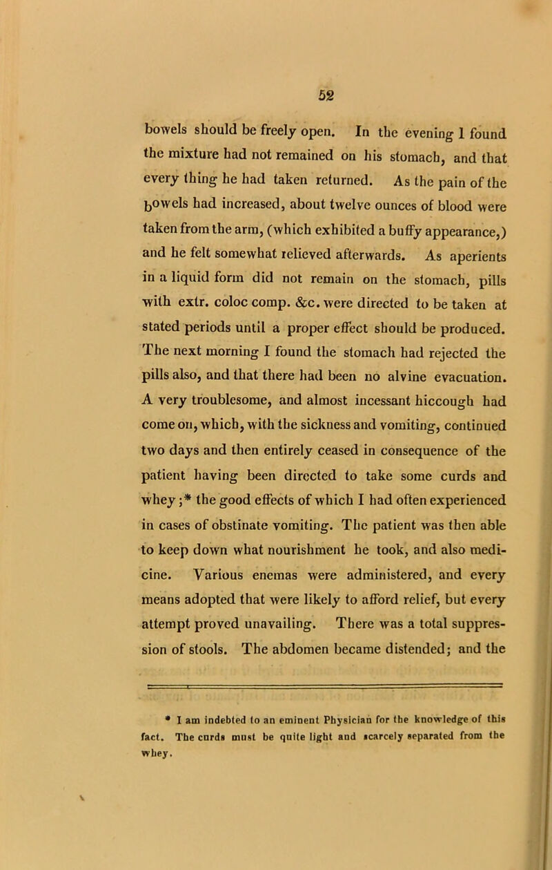 bowels should be freely open. In the evening 1 found the mixture had not remained on his stomach, and that every thing he had taken returned. As the pain of the bowels had increased, about twelve ounces of blood were taken from the arm, (which exhibited a buffy appearance,) and he felt somewhat relieved afterwards. As aperients in a liquid form did not remain on the stomach, pills with extr. coloc comp. &c. were directed to be taken at stated periods until a proper effect should be produced. The next morning I found the stomach had rejected the pills also, and that there had been no alvine evacuation. A very troublesome, and almost incessant hiccough had come on, which, with the sickness and vomiting, continued two days and then entirely ceased in consequence of the patient having been directed to take some curds and whey ;* the good effects of which I had often experienced in cases of obstinate vomiting. The patient was then able to keep down what nourishment he took, and also medi- cine. Various enemas were administered, and every means adopted that were likely to afford relief, but every attempt proved unavailing. There was a total suppres- sion of stools. The abdomen became distended; and the • I am indebted lo an eminent Physician for the knowledge of this fact. The curds must be quite light and scarcely separated from the whey. v