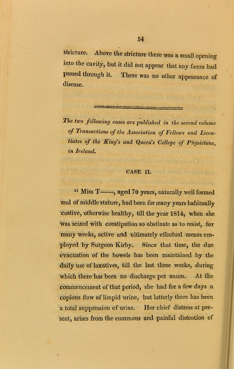 stricture. Above the stricture there was a small opening into the cavity, but it did not appear that any faBces had passed through it. There was no other appearance of disease. The two following cases are published in the second volume of Transactions of the Association of Fellows and Licen- tiates of the King’s and Queen’s College of Physicians, in Ireland. CASE II. “ Miss T , aged 70 years, naturally well formed and of middle stature, had been for many years habitually costive, otherwise healthy, till the year 1814, when she was seized with constipation so obstinate as to resist, for many weeks, active afld ultimately effectual means em- ployed by Surgeon Kirby. Since that time, the due evacuation of the bowels has been maintained by the daily use of laxatives, till the last three weeks, during which there has been no discharge per anum. At the commencement of that period, she had for a few days a copious flow of limpid urine, but latterly there has been a total suppression of urine. Her chief distress at pre- sent, arises from the enormous and painful distention of